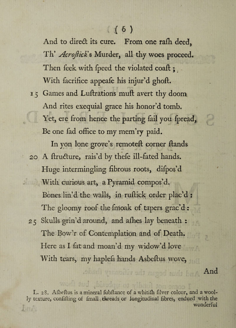 And to direct its cure. From one rafh deed, Th’ AcrofticKs Murder, all thy woes proceed. Then feek with fpeed the violated coaft; With facrifice appeafe his injur’d ghoft. i5 Games and Lustrations mull; avert thy doom And rites exequial grace his honor’d tomb. 9 • Yet, ere from hence the parting fail you Ipread, Be one fad office to my mem’ry paid. In yon lone grove’s remoteft corner Hands 20 A Structure, rais’d by thele ill-fated hands. Huge intermingling fibrous roots, difpos’d With curious art, a Pyramid compos’d. Bones lin’d the walls, in ruftick order plac’d : The gloomy roof the fmoak of tapers grac’d: 2 5 Skulls grin d around, and allies lay beneath : The Bow’r of Contemplation and of Death. Here as I fat and moan’d my widow’d love With tears, my haplefs hands Asbeftus wove, And * » * • L. 28. Afbefcus is a mineral fubftance of a whitifh filver colour, and a wool¬ ly texture, conlifting of fmall. threads or longitudinal fibres, endued with the wonderful