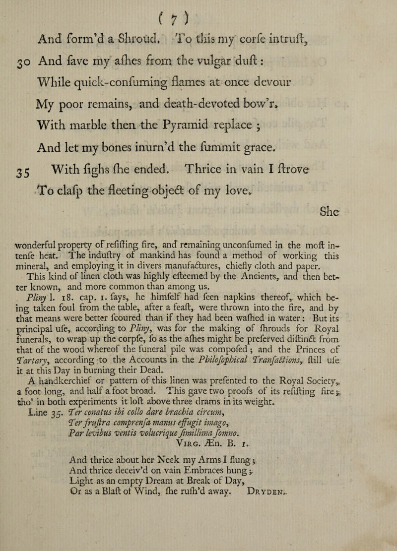 And form’d a Shroud. To this my corfe in trull, 30 And lave my allies from the vulgar dull: While quick-confirming flames at once devour My poor remains, and death-devoted bow’iv With marble then the Pyramid replace ; And let my bones inurn’d the fummit grace. 35 With flghs fhe ended. Thrice in vain I drove To clafp the fleeting objedt of my love. She wonderful property of refilling fire, and remaining unconfumed in the moil in- tenfe heat. The induflry of mankind has found a method of working this mineral, and employing it in divers manufactures, chiefly cloth and paper. This kind of linen cloth was highly efteemed by the Ancients, and then bet¬ ter known, and more common than among us. Pliny 1. 18. cap. 1. fays, he himfelf had feen napkins thereof,, which be¬ ing taken foul from the table* after a feafl, were thrown into the fire, and by that means were better fcoured than if they had been wafhed in water: But its principal ufe, according to Pliny, was for the making of fhrouds for Royal funerals, to wrap up the corpfe, fo as the allies might be preferved diftindt from that of the wood whereof the funeral pile was compofed ; and the Princes of P'artary, according to the Accounts in the Pbilofophical Pranfa£iionsy kill ufe. it at this Day in burning their Dead. A handkerchief or pattern of this linen was prefented to the Royal Society*, a foot long, and half a foot broad. This gave two proofs of its refilling fire* tho’ in both experiments it loft above three drams in its weight. Line 35. Per conatus ibi collo dare brachia circum. Per fruftra comprenfa manus effugit imago, Par levibus ventis volucrique fimillima fomno. Virg. JEn. B. I, And thrice about her Neck my Arms I flung; And thrice deceiv’d on vain Embraces hung * Light as an empty Dream at Break of Day, Or. as a Blaft of Wind, file rufli’d away. Dryden,.
