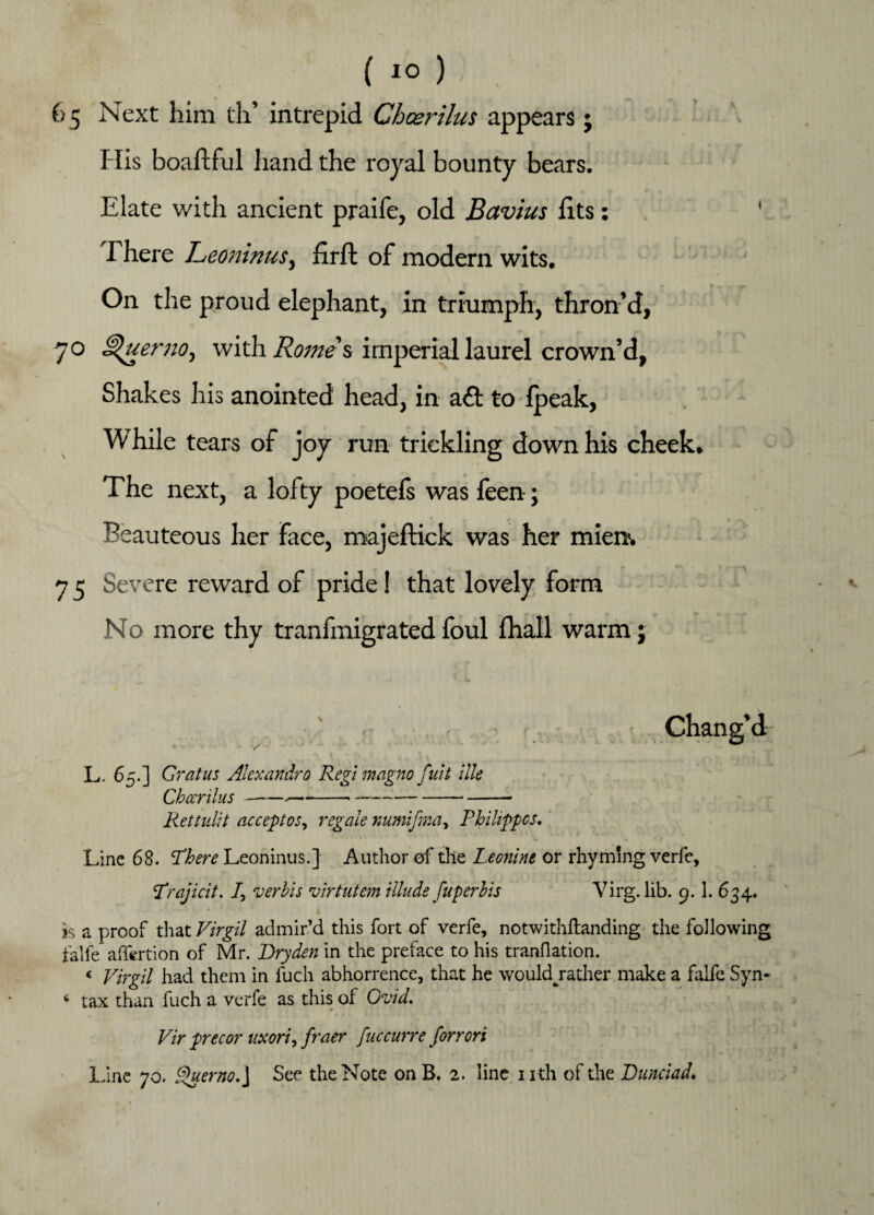65 Next him th’ intrepid Cheerilus appears j His boaftful hand the royal bounty bears. Elate with ancient praife, old Bavins fits: 1 There Leoninusi firft of modern wits. On the proud elephant, in triumph, thron’d, 70 ^uerno, with Romes imperial laurel crown’d, Shakes his anointed head, in aft to fpeak, While tears of joy run trickling down his cheek. The next, a lofty poetefs was feen; Beauteous her face, majeftick was her mien. 7 5 Severe reward of pride! that lovely form No more thy tranfmigrated foul (hall warm j • Chang’d L. 65.] Grat us Aiexandro Regi magno fuit ilk Cheer ilus---*-*-- Rett uli t accept os, regale numifma, Philippes, Line 68. There Leoninus.] Author of the Leonine or rhyming verfe, Trajicit. /, verbis virtutem illude fuper bis Virg. lib. 9.1. 634. is a proof that Virgil admir’d this fort of verfe, notwithftanding the following falfe affertion of Mr. Dryden in the preface to his tranflation. < Virgil had them in fuch abhorrence, that he wouklrather make a falfe Syn- * tax than fuch a verfe as this of Ovid, Vir precor uxori, fraer fuccurre forrori Line 70. Querno, J See the Note on B. 2. line nth of the Dunciad,