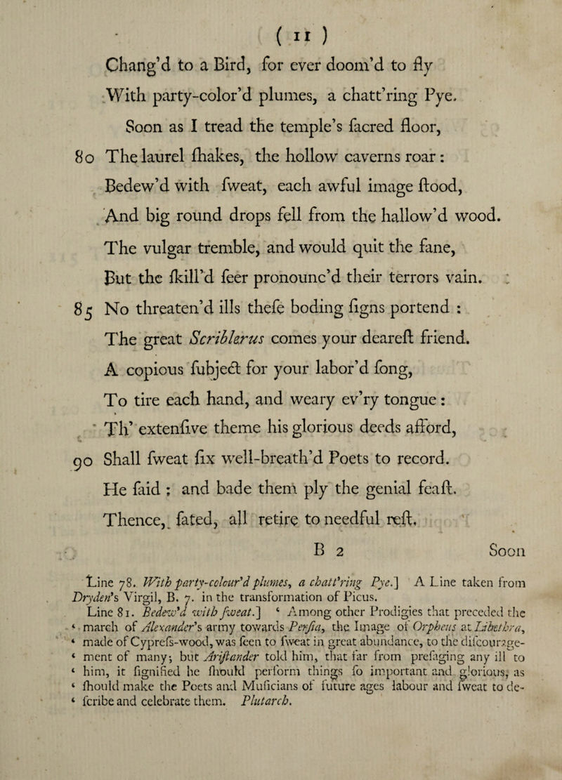 Chang’d to a Bird, for ever doom’d to fly With party-color’d plumes, a chatt’ring Pye, Soon as I tread the temple’s facred floor, 80 The laurel fliakes, the hollow caverns roar: Bedew’d with fweat, each awful image flood, And big round drops fell from the hallow’d wood. The vulgar tremble, and would quit the fane, But the {kill’d feer pronounc’d their terrors vain. : 85 No threaten’d ills thefe boding flgns portend : The great Scriblerus comes your deareft friend. A copious fubject for your labor’d fong, To tire each hand, and weary ev’ry tongue: ' Th’ extenflve theme his glorious deeds afford, go Shall fweat fix well-breath’d Poets to record. He faid ; and bade them ply the genial feaft. Thence, fated, all retire to needful reft. B 2 Soon . Line 78. With party-colour'dplumes, a chat Bring Pye.] A Line taken from Dry den's Virgil, B. 7. in the transformation of Ficus. Line 81. Bedew'd with fweat.] c Among other Prodigies that preceded the 4 march of Alexander's army towards Perfia, the Image ot Orpheus at Lihethra^ 4 made of Cyprefs-wood, was feen to fweat in great abundance, to the difeourage- 4 ment of many*, but Arift under told him, that tar from prefaging any ill to 4 him, it fignihed he fhoukl perform things fo important and glorious, as 4 fhouid make the Poets and Muficians of future ages labour and fweat to de- 4 lcribe and celebrate them. Plutarch.