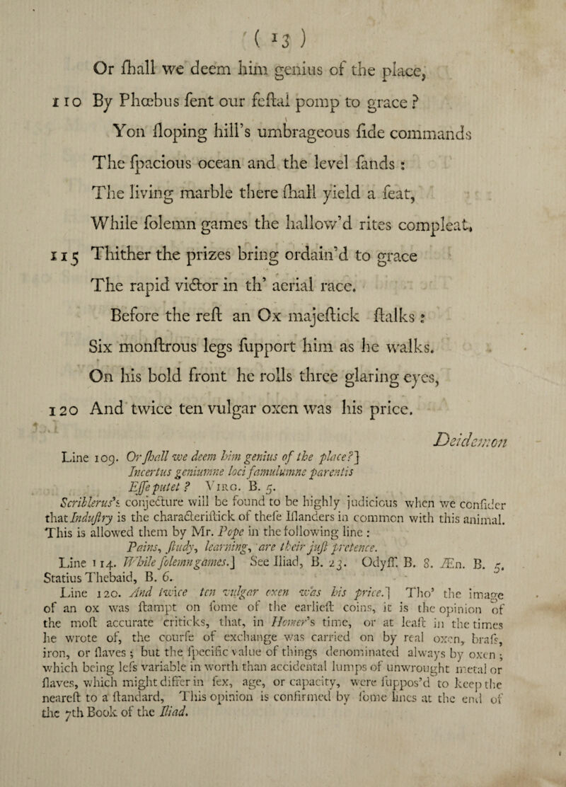 ( *3 ) Or fhall we deem him genius of the place, \ Yon Hoping hill’s umbrageous fide commands The fpacious ocean and the level fands: The living marble there fhall yield a feat, While folemn games the hallow’d rites compleat, 115 Thither the prizes bring ordain’d to grace The rapid vidtor in th’ aerial race. Before the reft an Ox majeftick flalks: Six monftrous legs fupport him as he walks. On his bold front he rolls three glaring eyes, 120 And twice ten vulgar oxen was his price. D sidanon Line 109. Or fhall we deem him genius of the place?] Incertus geniumne loci famulumne parentis Ejfeputet? Virg. B. 5. Scrillerus\ conjecture will be found to be highly judicious when we confider that Induftry is the chara&eriftick of thefe Wanders in common with this animal. This is allowed them by Mr. Pope in the following line : Pains, fiudy, learning, are their juft pretence. Line 114. While folemn games.] See Iliad, B. 23. OdyfT. B. 8. Mn. B. r. Statius Thebaid, B. 6. - - Line 120. And twice ten vulgar oxen was his price.] Tho’ the image of an ox was ftampt on feme of the earlie.fi: coins, it is the opinion of the mo ft accurate eriticks, that, in Homer9 s time, or at lead in the times he wrote of, the courfe of exchange was carried on by real oxen, brafs, iron, or (laves •, but the fpeciftc value of things denominated always by oxen ; which being lefs variable in worth than accidental lumps of unwrought metal or Haves, which might differ in lex, age, or capacity, were fuppos’d to keep the neared to a flandard. This opinion is confirmed by feme lines at the end of the 7th Book of the Iliad.