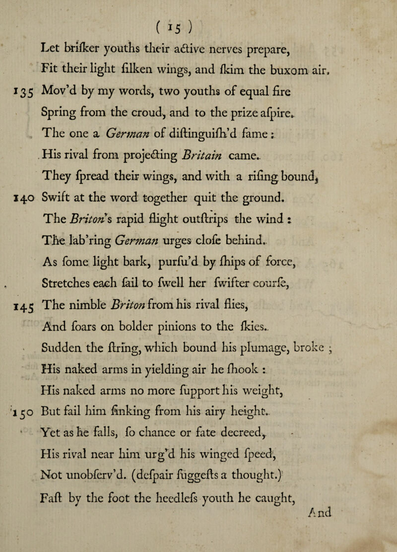 Let brilker youths their active nerves prepare, Fit their light iilken wings, and Ikim the buxom air, 135 Mov’d by my words, two youths of equal fire ) Spring from the croud, and to the prize afpire. The one a German of diftinguifh’d fame ; . His rival from projecting Britain came.. They fpread their wings, and with a riling bound,, 140 Swift at the word together quit the ground. ♦ The Briton s rapid flight outftrips the wind : The lab’ring German urges clofe behind.. As fome light bark, purfu’d by Ihips of force, Stretches each fail to fwell her fwifter courle, 14 c The nimble Briton from his rival flies, And loars on bolder pinions to the Ikies., Sudden the firing, which bound his plumage, broke ; His naked arms in yielding air he fhook : His naked arms no more fupport his weight, 130 But fail him finking from his airy height- Yet as he falls, fo chance or fate decreed, His rival near him urg’d his winged fpeed, Not unobferv’d. (defpair fuggefis a thought.) Fall: by the foot the heedlefs youth he caught, A nd