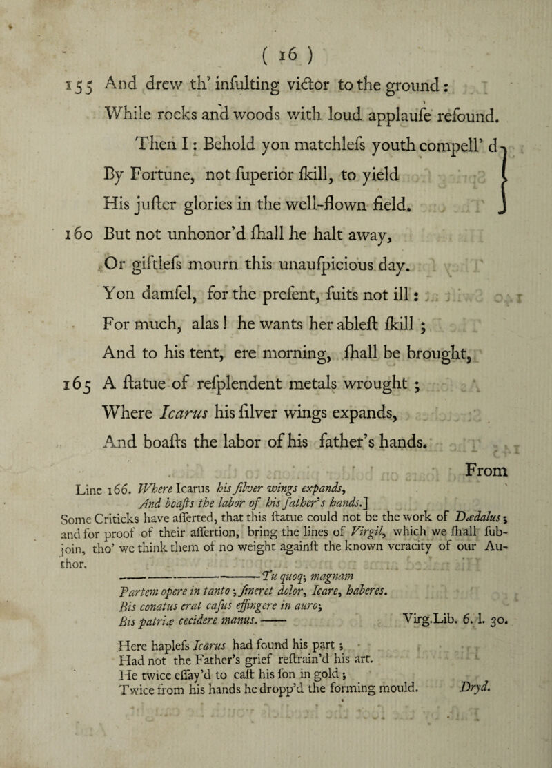 155 And drew th’infulting victor to the ground: While rocks and woods with loud applaufe refound. Then I: Behold yon matchlefs youth compell’d By Fortune, not fuperior fkill, to yield His julter glories in the well-flown field. 160 But not unhonor’d lhall he halt away. Or giitlefs mourn this unaufpicious day. Yon damfel, for the prefent, fuits not ill: For much, alas! he wants her ablefl: fkill ; And to his tent, ere morning, fhall be brought, 165 A ftatue of refplendent metals wrought ; Where Icarus his fllver wings expands, And boafts the labor of his father’s hands. From Line 166. Where Icarus his fiber wings expands, And boafis the labor of his father's hands/ Some Criticks have aflerted, that this ftatue could not be the work of Daedalus 1 and for proof of their aftertion, bring the lines of Virgil, which we fhall fub- join, tho’ we think them of no weight againft the known veracity of our Au¬ thor. ■Hu quoq\ magnam Tartan opere in tanto •, fineret dolor, Icare, haberes. Bis conatus erat cafus effmgere in auro-9 Bis patriae cecidere mams.- Virg.Lib. 6. 1. 30. Here haplefs Icarus had found his part ; Had not the Father’s grief reftrain’d his art. He twice eftay’d to caft his fon in gold ; Twice from his hands he dropp’d the forming mould. Dryd.