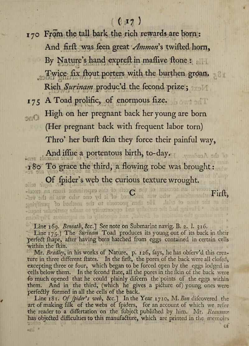 170 From the tall bark the rich rewards are born: / * s Li i And firft 'was feen great Ammon % twilled horn. By Nature’s hand expreft in maflive Hone: ^ CJ * — h Twice hx flout porters with the burthen groan. ‘y”r w Rich Surinam ^produc’d the fecond prize; v C . * **“ ^ * 4 ■' 175 A Toad prolific, of enormous fize. - High on her pregnant back her young are born (Her pregnant back with frequent labor torn) ^ * Thro’ her burfl fkin they force their painful way, Andiffue a portentous birth, to-day. w* '! t . f ■ * •  «• * v 180 To grace the third, a flowing robe was brought: ' . > »,* - i l ’ - . - , - ' ' * - - - V • Of fpider’s web the curious texture wrought. Firft, Line 169. Beneath, &c.] See note on Submarine navig. B. 2. 1. 316. Line 175. ] The Surinam Toad produces its young out of its back in their 'perfect fhape, after having been hatched from eggs contained in certain cells within the fkin. Mr. Bradley9 in his works of Nature, p. 126, fays, he has obferv’d this crea¬ ture in three different dates. In the firft, the pores of the back were all clofed, excepting three or four, which began to be forced open by the eggs lodged in cells below them. In the fecond ftate, all the pores in the fkin of the back were fo much opened that he could plainly difcern the points of the eggs within them. And in the third, (which he gives a picture of) young ones were perfectly formed in all the cells of the back. Line 181. Of fpider's web, &c.] In the Year 1710, M. Bon difcovered the art of making filk of the webs of fpiders, for an account of which we refer the reader to a diflertation on the fubjeCt publifhed by him. Mr. Reaumur has objected difficulties to this manufacture, which are printed in the memoirs * . ] '' ’* * ' .‘ of