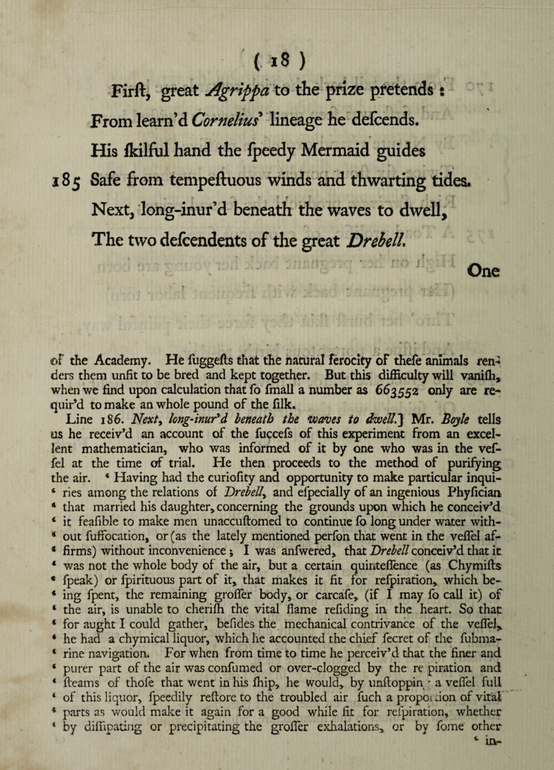 Firft, great Agrippa to the prize pretends : From learn’d Cornelius' lineage he defcends. , ? r f • His fkilful hand the lpeedy Mermaid guides * * » • 4 » % , f 4 185 Safe from tempeftuous winds and thwarting tides. . r -• » . ft ■ • ’ Next, long-inur’d beneath the waves to dwell. The two defcendents of the great Drebell. One of the Academy. He fuggefts that the natural ferocity of thefe animals ren- ders them unfit to be bred and kept together. But this difficulty will vanifh, when we find upon calculation that fo fmall a number as 663552 only are re¬ quir’d to make an whole pound of the filk. Line 186. Next, long-inur'd beneath the waves to dwell.} Mr. Boyle tells us he receiv’d an account of the fuccefs of this experiment from an excel¬ lent mathematician, who was informed of it by one who was in the vef- fel at the time of trial. He then proceeds to the method of purifying the air. 4 Having had the curiofity and opportunity to make particular inqui- 6 ries among the relations of Drebelly and efpecially of an ingenious Phyfician 4 that married his daughter, concerning the grounds upon which he conceiv’d 4 it feafible to make men unaccuftomed to continue fo long under water with- 4 out fuffocation, or (as the lately mentioned perfon that went in the veffel af- * firms) without inconvenience ; I was anfwered, that Drebell conceiv’d that it 4 was not the whole body of the air, but a certain quintefience (as Chymifls € fpeak) or fpirituous part of it, that makes it fit for refpiration, which be- 4 ing fpent, the remaining groffer body, or carcafe, (if I may fo call it) of 4 the air, is unable to cherifh the vital flame refiding in the heart. So that 4 for aught I could gather, befides the mechanical contrivance of the veffel, 4 he had a chymical liquor, which he accounted the chief fecret of the fubma- 4 rine navigation. For when from time to time he perceiv’d that the finer and 4 purer part of the air was confumed or over-clogged by the re piration and 4 fleams of thofe that went in his fhip, he would, by unftoppin r a veffel full 4 of this liquor, fpeedily reflore to the troubled air fuch a propoi don of vital 4 parts as would make it again for a good while fit for refpiration, whether * by bilfipating or precipitating the groffer exhalations, or by fome other