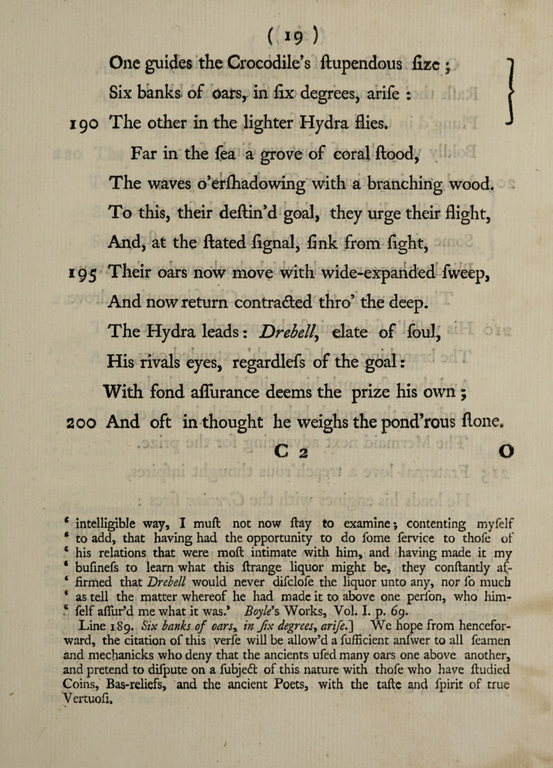 C»9 ) One guides the Crocodile’s ftupendous fizc; Six banks, of oars, in fix degrees, arife : 190 The other in the lighter Hydra flies. Far in the fea a grove of coral flood, The waves o’erfhadowing with a branching wood. To this, their deftin’d goal, they urge their flight, And, at the ftated fignal, fink from fight, 195 Their oars now move with wide-expanded fweep, * * • T * And now return contracted thro’ the deep. The Hydra leads: Drebell, elate of foul, ; r x < ■ • ? .... His rivals eyes, regardlefs of the goal: »» * r f . « • f * p ♦ r * With fond afliirance deems the prize his own; 200 And oft in thought he weighs the pond’rous flone. • 0 • « C 2 O 6 intelligible way, I muft not now flay to examine; contenting myfelf * to add, that having had the opportunity to do fome fervice to thofe of * his relations that were mofl intimate with him, and having made it my ‘ bufinefs to learn what this flrange liquor might be, they conflantly af- ‘ firmed that Drebell would never difclofe the liquor unto any, nor fo much * as tell the matter whereof he had made it to above one perfon, who him- s felf affur’d me what it was.* Boyle9s Works, Vol. I. p. 69. Line 189. Six banks of oars% in fix degrees, arifeS] We hope from hencefor¬ ward, the citation of this verfe will be allow’d a fufficient anfwer to all feamen and mechanicks who deny that the ancients ufed many oars one above another, and pretend to difpute on a fubjedl of this nature with thofe who have fludied Coins, Bas-reliefs, and the ancient Poets, with the tafte and fpirit of true Vertuofi,