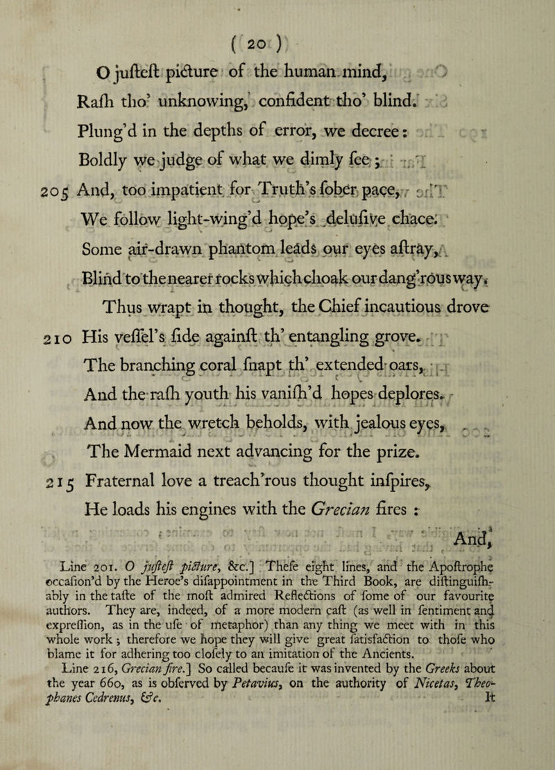 O jufteft picture of the human, mind, Rafti tho’ unknowing, confident tho’ blind. Plung’d in the depths of error, we decree: Boldly we judge of what we dimly fee ; ‘ ; 205 And, too impatient for Truth’s fober pace, * ' J We follow light-wing’d hope’s delufive chace; Some air-drawn phantom leads our eyes aftray, Blind to the nearer rocks which choak our dang’rOU s way. Thus wrapt in thought, the Chief incautious drove 210 His veflel’s fide againft th’ entangling grove. The branching coral fnapt th’ extended-oars,, ; And the rafh youth his vanish’d hopes deplores. And now the wretch beholds, with jealous eyes, . The Mermaid next advancing for the prize. 215 Fraternal love a treach’rous thought infpires, He loads his engines with the Grecian fires : • ■*« r  **«*•* • j ' - • ‘ ' And, < ■ - J ■ . ■ d. • ' ■ t, - '■ - ‘J r ^ , * > Line 201. 0 jufteft pifture\ &c.] Thefe eight lines, and the Apoftrophe ©ccafion’d by the Heroe’s difappointment in the Third Book, are diftinguifhr ably in the tafte of the moft admired Reflexions of fome of our favourite authors. They are, indeed, of a more modern caft (as well in fentiment ancj. exprefllon, as in the ufe of metaphor) than any thing we meet with in this whole work ; therefore we hope they will give great fatisfaXion to thofe who blame it for adhering too clofely to an imitation of the Ancients. Line 216, Grecian fire.] So called becaufe it was invented by the Greeks about the year 660, as is obferved by Prtaviusy on the authority of NicetaSy Theo- phanes CedrenuSy &c, > It