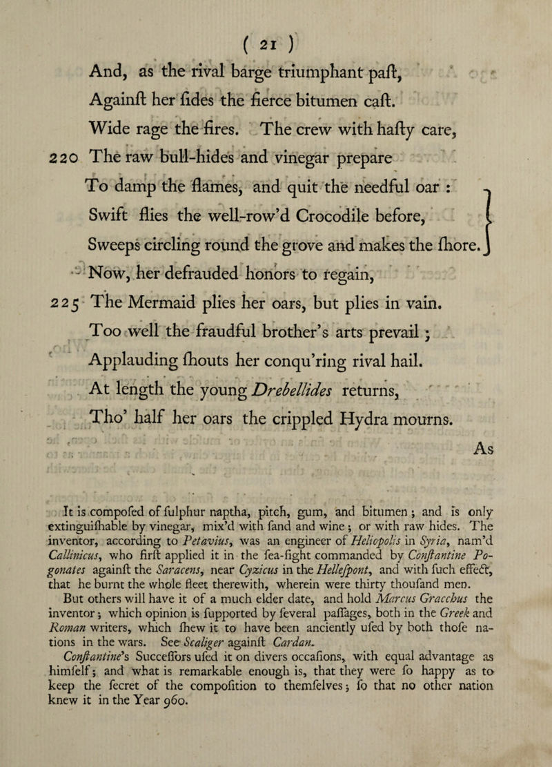 I « , « k- n And, as the rival barge triumphant part, ' \ t V Againft her rides the fierce bitumen caft. • 0 • Wide rage the fires. The crew with hafty care, 220 The raw bull-hides and vinegar prepare To damp the flames, and quit the needful oar : Swift flies the well-row’d Crocodile before, f « t - r « «. „ Sweeps circling round the grove and makes the fbore. - Now, her defrauded honors to regain, _» * V * 225 The Mermaid plies her oars, but plies in vain. Too well the fraudful brother’s arts prevail; Applauding fhouts her conqu’ring rival hail. T ‘ r w At length the young Drebellides returns, Tho’ half her oars the crippled Hydra mourns. As It is compofed of fulphur naptha, pitch, gum, and bitumen ; and is only extinguifhable by vinegar, mix’d with fand and wine ; or with raw hides. The inventor, according to Petaviusy was an engineer of Heliopolis in Syria, nam’d Callinicus, who firft applied it in the fea-fight commanded by Conftantine Po- gonates againft the Saracens, near Cyzicus in the Hellefpont, and with fuch effedt, that he burnt the whole fleet therewith, wherein were thirty thoufand men. But others will have it of a much elder date, and hold Marcus Gracchus the inventor •, which opinion is fupported by feveral paflages, both in the Greek and Roman writers, which fhew it to have been anciently ufed by both thofe na¬ tions in the wars. See Scaliger againft Cardan. Conftantine's Succeflfors ufed it on divers occafions, with equal advantage as himfelf; and what is remarkable enough is, that they were fo happy as to keep the fecret of the compofition to themfelvesj fo that no other nation knew it in the Year 960.