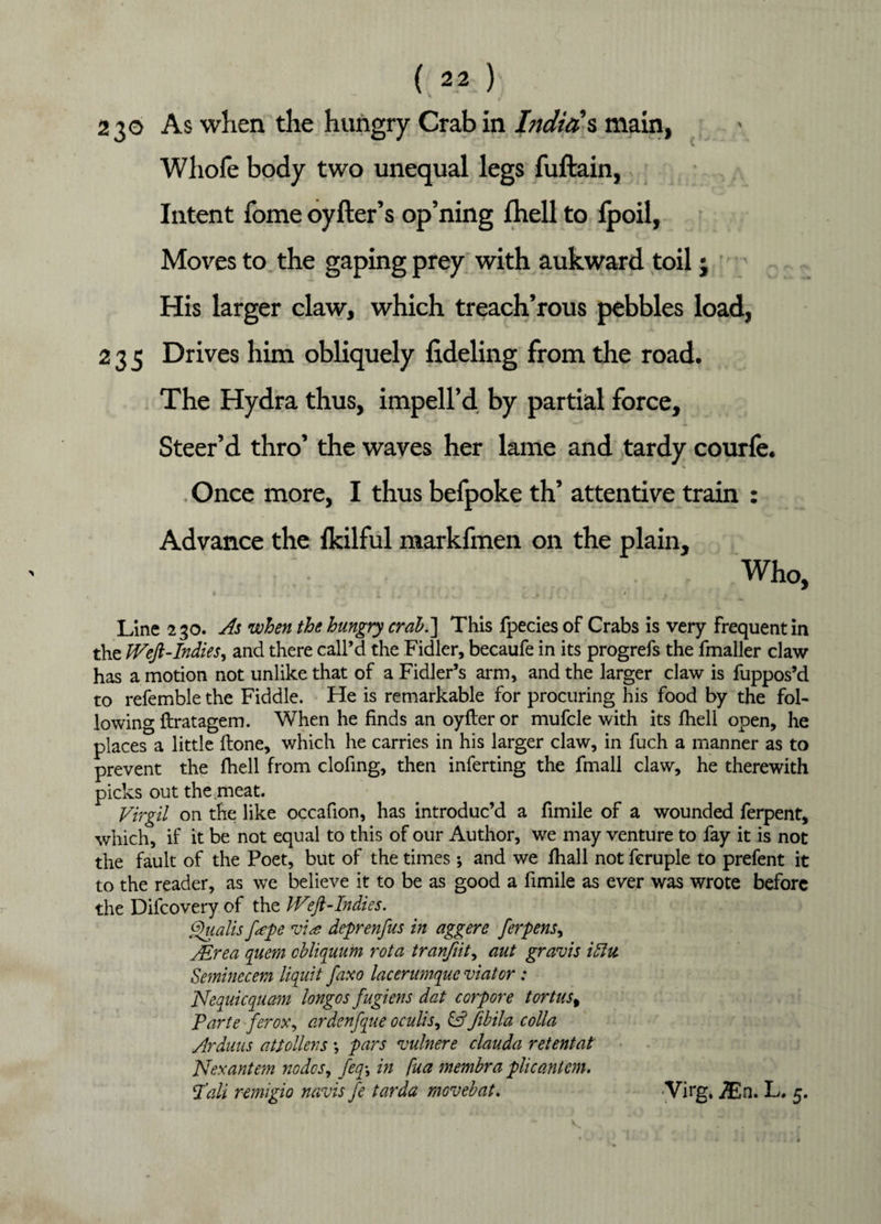 230 As when the hungry Crab in India's main, Wliofe body two unequal legs fuftain, Intent Tome oyfter’s op’ning fhell to fpoil, Moves to the gaping prey with aukward toil; His larger claw, which treach’rous pebbles load, 235 Drives him obliquely lideling from the road. The Hydra thus, impell’d by partial force. Steer’d thro’ the waves her lame and tardy courfe. Once more, I thus befpoke th’ attentive train : Advance the Ikilful markfmen on the plain. Who, < . i _ i > ; [ 1 Line 230. As when the hungry crab.'] This fpecies of Crabs is very Frequent in the Weft-Indies, and there call’d the Fidler, becaufe in its progrefs the fmaller claw has a motion not unlike that of a Fidler’s arm, and the larger claw is fuppos’d to refemble the Fiddle. He is remarkable for procuring his food by the fol¬ lowing ftratagem. When he finds an oyfter or mufcle with its fhell open, he places a little Hone, which he carries in his larger claw, in fuch a manner as to prevent the fhell from clofing, then inferting the fmall claw, he therewith picks out the meat. Virgil on the like occafion, has introduc’d a fimile of a wounded ferpent, which, if it be not equal to this of our Author, we may venture to fay it is not the fault of the Poet, but of the times•, and we fhall not fcruple to prefent it to the reader, as we believe it to be as good a fimile as ever was wrote before the Difcovery of the IVft-Indies. Qualis f<epe vise deprenfus in aggere ferpens, JErea quern cbliquum rota tranfiity aut gravis iffu Seminecem liquit faxo lacerumque viator: JVequicquam longos fugiens dat corpore tortus% Parte ferox, ardenfque oculis, & fibila colla Arduns atSoilers \ pars vulnere clauda retentat Nexantem nodes, feq\ in fua membra plicantcm. Pall remigio navis fe tarda movebat. Virg. jEn. L. 5. v