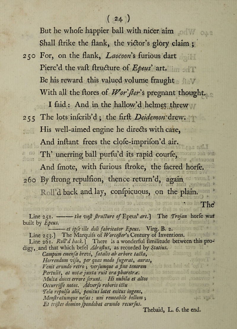 t 1 But he vvhofe happier ball with nicer aim Shall ftrike the flank, the victor’s glory claim ; 250 For, on the flank, Laocoons furious dart Pierc’d the vafl: ftru&ure of Epeus' art. , p Be his reward this valued volume fraught With all the ftores of Wor Jler\ pregnant thought. I faid: And in the hallow’d helmet threw - * —* ■* •*» ♦w mr J • # •- *v \ 255 The lots infcrib’d; the firft Deidemqti'drew. His well-aimed engine he directs with care, - . And inftant frees the clofe-imprifon’d air. ■ Th’ unerring ball purfu’d its rapid courfe, ... v. ... ... w.- ♦ 1 - ' 1 ■ c ■J '' * • f/ i J ■ x And fmote, with furious ftroke, the facred horfe. * - * r » : + - * ' ** •* ~ “ ' * * ■* w * ‘ * ' • • < •-'■•* • ♦ * 1 * ... r I 260 By ftrong repulflon, thence return’d, again ' ~u • , l+sin-. <-iiyl-- << «*j J <’\r. ’ -i.'. Roll’d back and lay, conlpicuous, on the plain. % The' Line 251.-/£<? vafl ftruBure 0/Epeus* art.'] The Trojan horfe was built by jEpeus, -et ipfe ille doli fabricator Epeus. Virg. B. 2. Line 253.] The Marquifs of JVorcefter's Century of Inventions. Line 261. Roll'd back.] There is a wonderful fimilitude between this pro- digy, .and that which befel Adraftus, as recorded by Statius. Campum emenfa brevi, fatalis ab arbore taffia, Horrendum vifu, per quas mo do fugerat, auras, Vcnit arundo retro ; verfiumque a fine tenorem Pertulit, at not re juxta ruit ora pharetr<€. Multa duces errore ferunt. Hi nubila et altos Occurrijfie not os. Adverfo rob or is idiu Tda rcpulfa alii, penitus latet exitus ingens, Monflratumqiie nefas: uni remeabile bellum \ Et trifles domino fpondebat arundo recurfus. Thebaid, L. 6. the end.