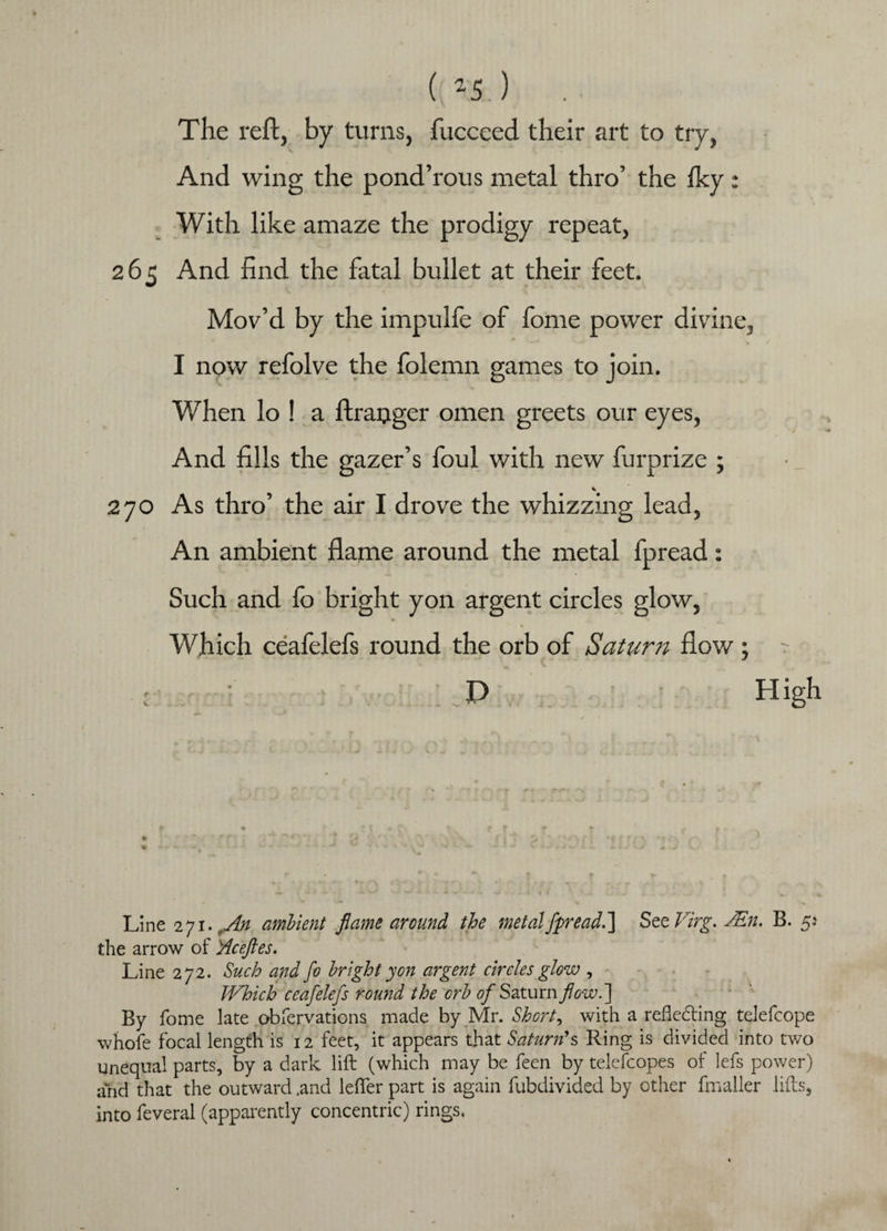 ( “5.) The reft, by turns, fucceed their art to try, And wing the pond’rous metal thro’ the fky: With like amaze the prodigy repeat, 265 And find the fatal bullet at their feet. Mov’d by the impulfe of fome power divine, I now refolve the folemn games to join. When lo ! a ftraijger omen greets our eyes, And fills the gazer’s foul with new furprize ; 270 As thro’ the air I drove the whizzing lead, An ambient flame around the metal fpread: Such and fo bright yon argent circles glow, Which ceafelefs round the orb of Saturn flow ; t ; ' P High Line 271. .An ambient flame around the metal fpread.'] See Virg. JEn. B. 5.' the arrow of yiceftes. Line 272. Such and fo bright yon argent circles glow , Which ceafelefs round the orb 0/Saturn flow.'] By fome late obfervations made by Mr. Short, with a refledling telefcope whofe focal length is 12 feet, it appears that Saturn's Ring is divided into two unequal parts, by a dark lift (which may be feen by telefcopes of lefs power) arid that the outward .and lefter part is again fubdivided by other fmaller lifts, into feveral (apparently concentric) rings.