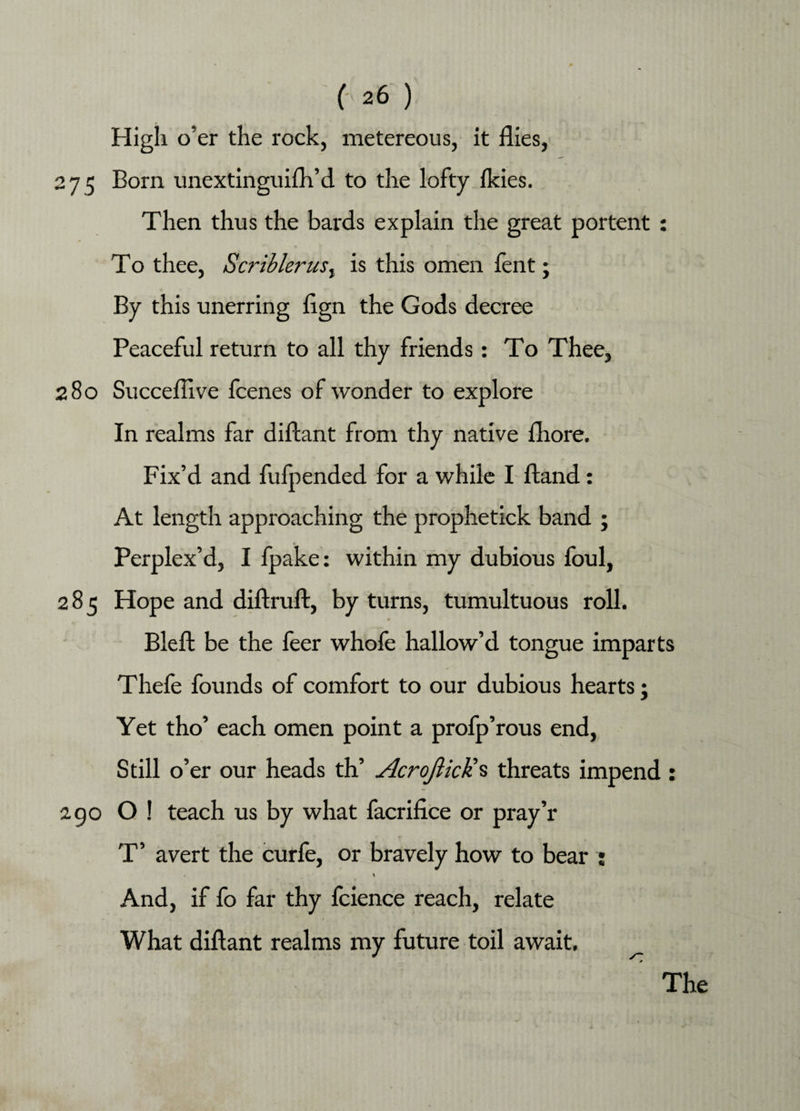 High o’er the rock, metereous, it flies, 275 Born unextinguifh’d to the lofty ikies. Then thus the bards explain the great portent : To thee, Scriblerus, is this omen lent; By this unerring flgn the Gods decree Peaceful return to all thy friends: To Thee, 280 Succeflive icenes of wonder to explore In realms far diftant from thy native fhore. Fix’d and fufpended for a while I ftand: At length approaching the prophetick band ; Perplex’d, I fpake: within my dubious foul, 285 Hope and diftruft, by turns, tumultuous roll. Bleft be the feer whofe hallow’d tongue imparts Thefe founds of comfort to our dubious hearts; Yet tho’ each omen point a profp’rous end, Still o’er our heads th’ AcroJlicKs threats impend : 290 O ! teach us by what facrifice or pray’r T’ avert the curfe, or bravely how to bear : \ And, if fo far thy icience reach, relate What diftant realms my future toil await. The