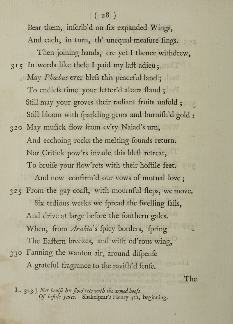 Bear them, infcrib’d on fix expanded Wings, And each, in turn, th’ unequal meafure fings. Then joining hands, ere yet I thence withdrew, 315 In words like thefe I paid my laft adieu; May Phcebus ever blefs this peaceful land ; To endlefs time your letter’d altars fiand ; Still may your groves their radiant fruits unfold ; Still bloom with fparkling gems and burnifh’d gold : 320 May mufick flow from ev’ry Naiad’s urn, And ecchoing rocks the melting founds return. Nor Critick pow’rs invade this blefl: retreat, To bruife your flow’rets with their hoftile feet. And now confirm’d our vows of mutual love; 325 From the gay coaft, with mournful fteps, we move. Six tedious weeks we fpread the fwelling fails, And drive at large before the fouthern gales. When, from Arabia s fpicy borders, fpring • f . »* “I* * - The Eaftern breezes, and with od’rous wing, 330 Fanning the wanton air, around difpenfe A grateful fragrance to the ravifh’d fenfe. The L. 323.] Ncr Iruife her ftow rets with the armed hoofs Of hoftile paces. ShakefpearV Henry 4th, beginning.