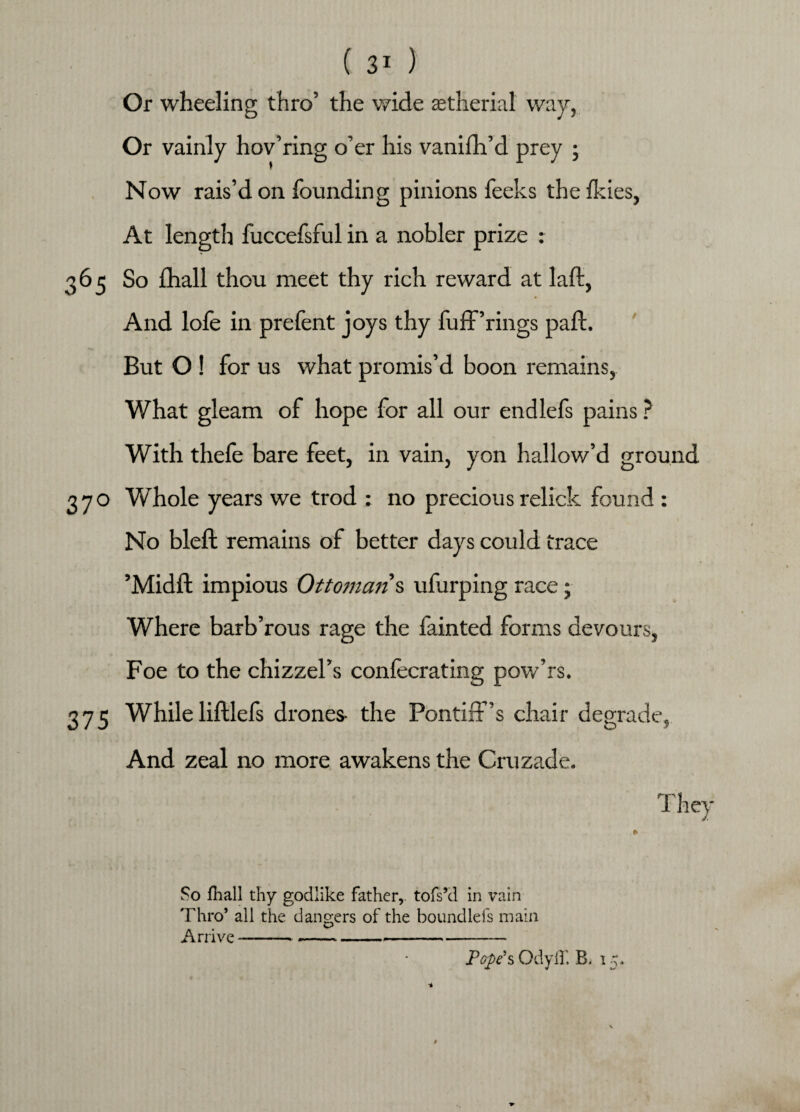 Or wheeling thro’ the wide astherial way, Or vainly hov’ring o’er his vanish’d prey ; Now rais’d on founding pinions feeks the ikies, At length fuccefsful in a nobler prize : 365 So ihall thou meet thy rich reward at laft, And lofe in prefent joys thy fuff’rings pail. But O ! for us what promis’d boon remains, What gleam of hope for all our endlefs pains ? With thefe bare feet, in vain, yon hallow’d ground 370 Whole years we trod : no precious relick found : \ No bleft remains of better days could trace ’Midil impious Ottoman s ufurping race; Where barb’rous rage the fainted forms devours, Foe to the chizzel’s confecrating pow’rs. 375 Whileliillefs drones- the Pontiff’s chair degrade, And zeal no more awakens the Cruzade. They So fhall thy godlike father, tofs’d in vain Thro* all the dangers of the boundlefs main Arrive -------- Pope’s OdyfT. B. 15. *