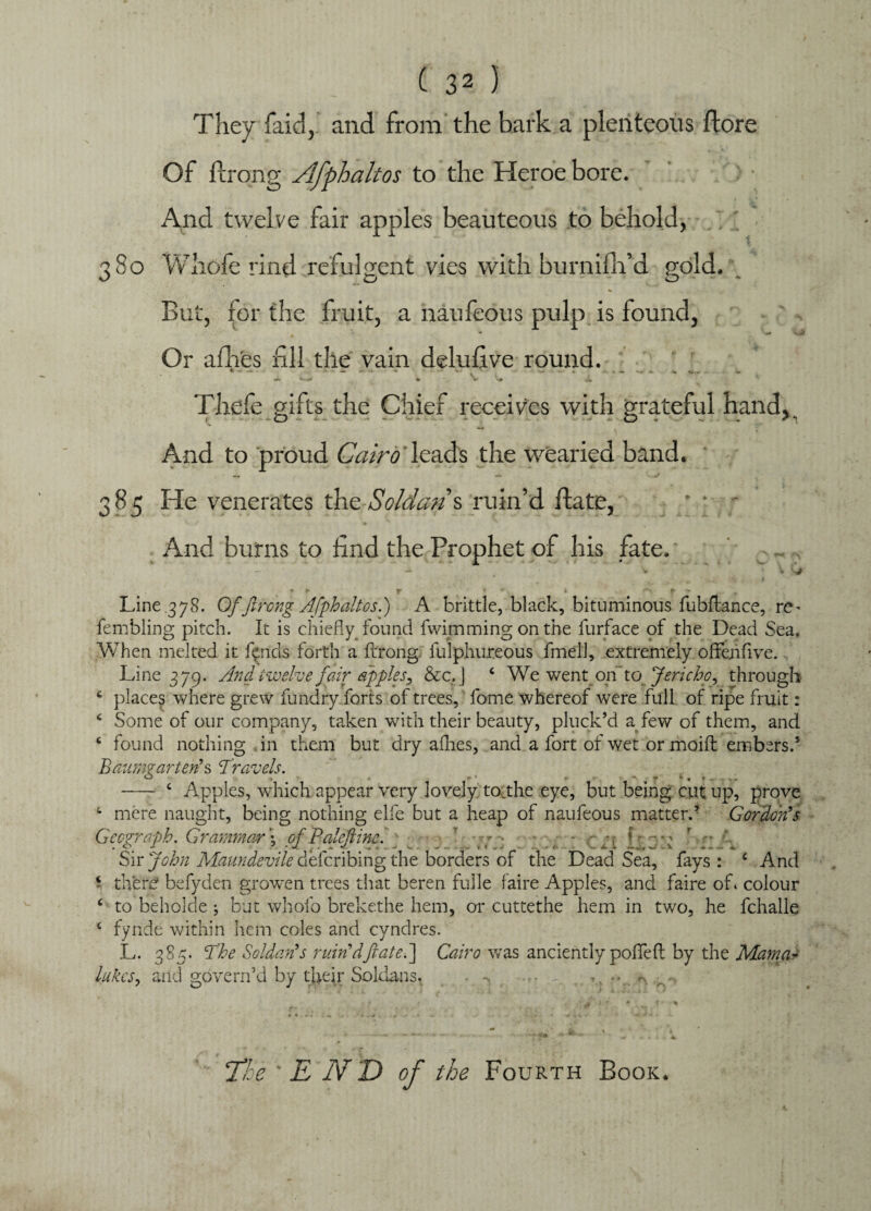 They faid,.' and from the bark a plenteous (lore Of ilrong Afphaltos to the Heroe bore. > • And twelve fair apples beauteous to behold, 380 Whole rind refulgent vies with burnifh’d gold. But, for the fruit, a naufeous pulp is found, Or afhes fill the vain delufive round. Thele gifts the Chief receives with grateful hand, And to proud Cairo leads the wearied band. 385 He venerates the Soldan\ ruin’d flate, ' ' - And burns to find the Prophet of his fate. ~ * - V c# ♦ f |r • 6 • f- •* % Line 378. Of jlrong Afphaltos.') A brittle, black, bituminous fubftance, re^ fembling pitch. It is chiefly found fwimming on the furface of the Dead Sea, When melted it fpids forth a fcrong fulphureous fmell, extremely offehfive. Line 379. And twelve fair apples, &c.j c We went on to Jericho, through e places where grew fundry forts of trees, fame whereof were full of ripe fruit: 6 Some of our company, taken with their beauty, pluck’d a few of them, and c found nothing in them but dry allies, and a fort of wet or moift embers.5 Baum? art erf s Travels. O , * * * » * r * * t - c Apples, which appear very lovely tocthe eye, but being cut up, prove c mere naught, being nothing elfe but a heap of naufeous matter.’ Gordorfs Geograph. Grammar \ pfPaleftme. } Sir John Maundevile defcribing the borders of the Dead Sea, fays: c And * there befyden growen trees that beren fulle faire Apples, and faire of. colour ‘ to beholde ; but whofo brekethe hem, 01* cuttethe hem in two, he fchalle 6 fynde within hem coles and cyndres. L. 385. The Soldarfs ruirfdftate.] Cairo was anciently poffell by the Mama~ lakes, and govern’d by their Soldans, - -> • ,, ... > 'O ‘The 'END of the Fourth Book.