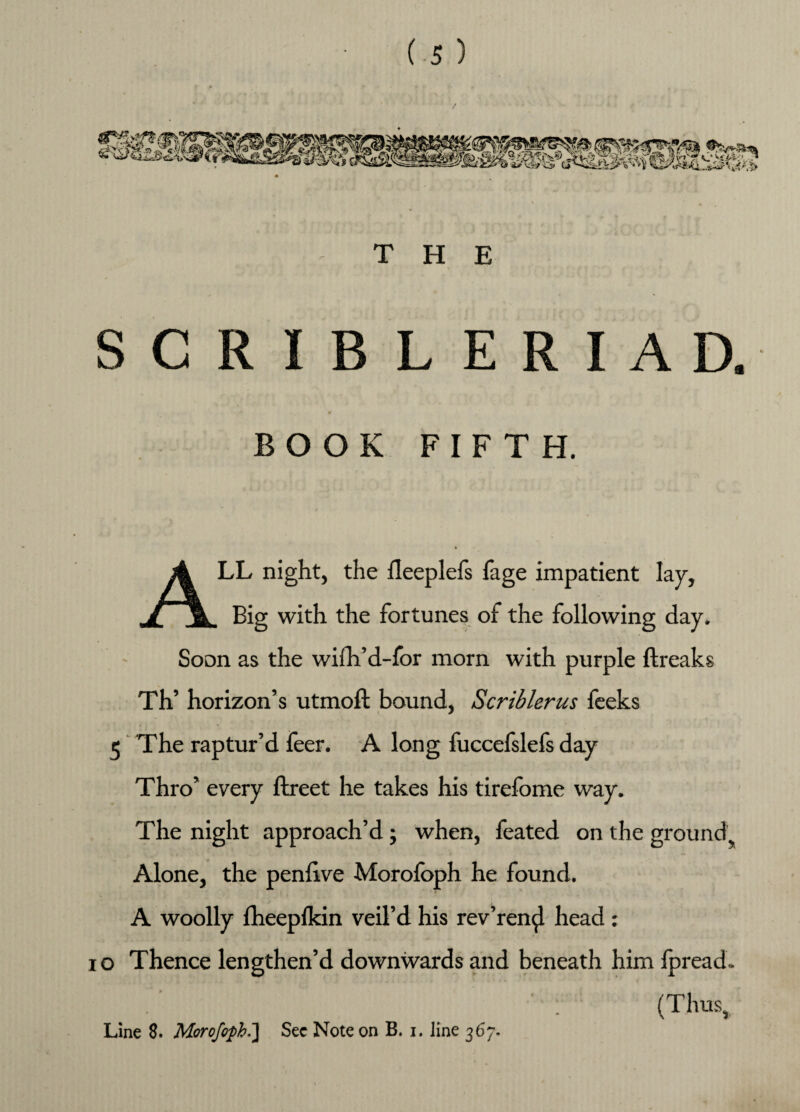 THE SCRIBLERIAD. BOOK FIFTH. ALL night, the fleeplefs fage impatient lay, Big with the fortunes of the following day. Soon as the wiih’d-for morn with purple ftreaks Th’ horizon’s utmoft bound, Scriblerus feeks 5 The raptur’d feer. A long fuccefslefs day Thro’ every ftreet he takes his tirefome way. The night approach’d; when, feated on the ground Alone, the penlive Morofoph he found. A woolly fheeplkin veil’d his rev’ren^l head : i o Thence lengthen’d downwards and beneath him fpread. : (Thus, Line 8. Morofoph.'] See Note on B. i. line 367.