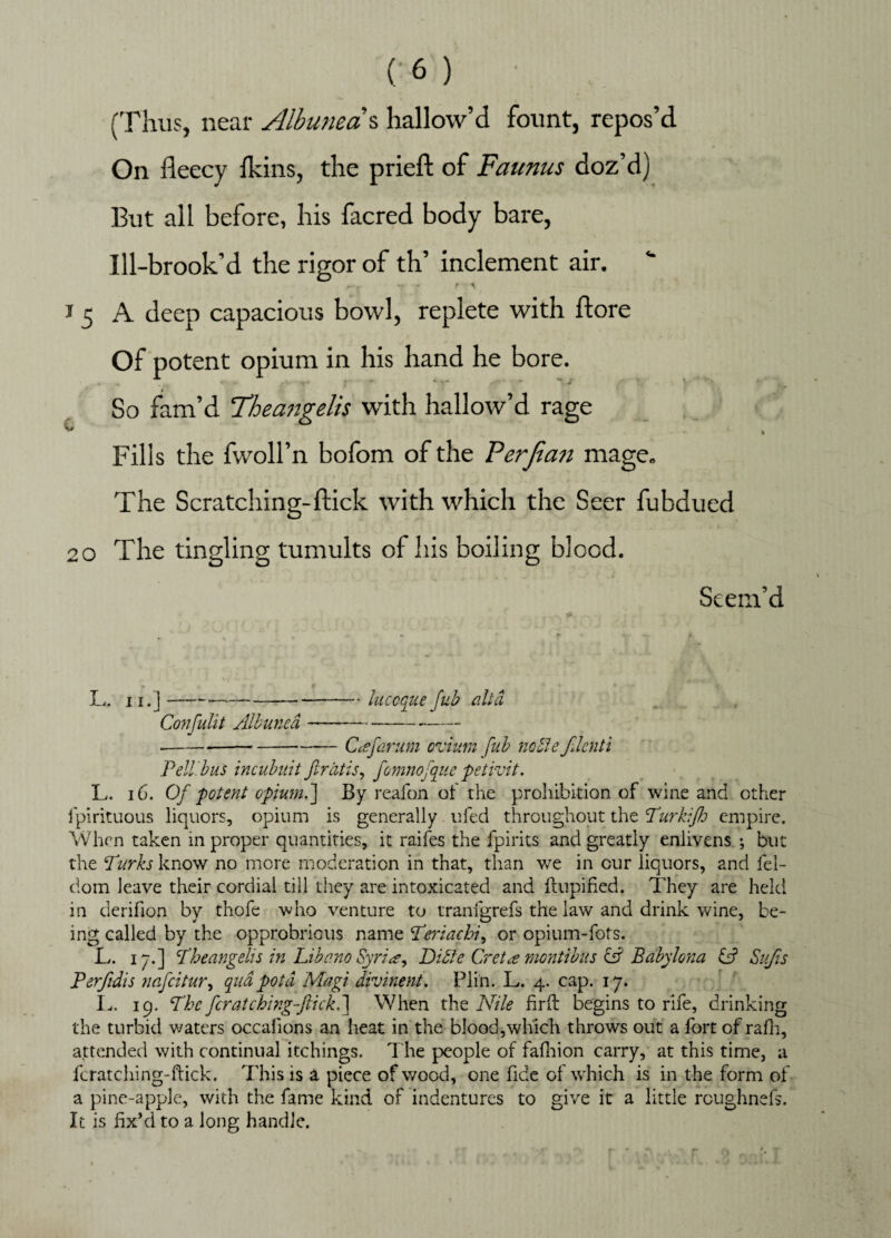 (Thus, near Album as hallow’d fount, repos’d On fleecy fkins, the prieft of Faunus doz’d] But all before, his facred body bare, Ill-brook’d the rigor of th’ inclement air. r- , f A J 5 A deep capacious bowl, replete with ftore Of potent opium in his hand he bore. So fam’d Theangelis with hallow’d rage * » Fills the fwoll’n bofom of the Perjian mage. The Scratching-flick with which the Seer fubdued 20 The tingling tumults of his boiling blood. Seem’d L. n.j-—--luccque fub alt a ConfuUt Aibuned -- --Cafarum ovium fub noble flenti Pell, bus incubuit ftratis, fomnofque petivit. L. 16. Of potent opiumb] By reafon of the prohibition of wine and other fpirituous liquors, opium is generally ufed throughout the Turkiflo empire. When taken in proper quantities, it raifes the fpirits and greatly enlivens ; but the Turks know no more moderation in that, than we in cur liquors, and fel- dom leave their cordial till they are intoxicated and flupified. They are held in derifion by thofe who venture to tranfgrefs the law and drink wine, be¬ ing called by the opprobrious name Teriachi, or opium-fots. L. iyb\ Theangelis in Libo.no Syria, Bible Greta montibus & Babylona & Sufis Perftdis nafcitur, qua pot a Magi divinent. Plin. L. 4. cap. 17. L. 19. The fcratching-ftick.] When the Nile firft begins to rife, drinking the turbid waters occalions an heat in the blood,which throws out a fort of rafh, attended with continual itchings. The people of fafhion carry, at this time, a fcratching-ftick. This is a piece of wood, one fide of which is in the form of a pine-apple, with the fame kind of indentures to give it a little rcughnefs. It is fix’d to a long handle.