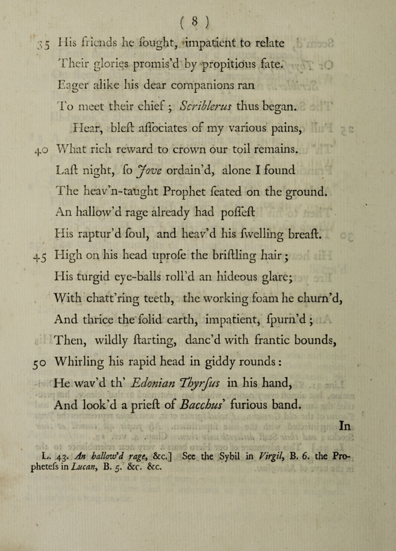 35 His friends he fought, impatient to relate Their glories promis’d by propitious fate. Eager alike his dear companions ran ► To meet their chief ; Scriblerus thus began. .Hear, bled affociates of my various pains, 40 What rich reward to crown our toil remains. Lad night, fo Jove ordain’d, alone I found The heav’n-taught Prophet feated on the ground. An hallow’d rage already had polled His raptur’d foul, and heav’d his fwelling bread. C * # 45 High on his head uprofe the bridling hair; His turgid eye-balls roll’d an hideous glare; With chatt’ring teeth, the working foam he churn’d, And thrice the folid earth, impatient, fpurn’d ; Then, wildly darting, danc’d with frantic bounds, 50 Whirling his rapid head in giddy rounds : He wav’d th’ Edonian Thyrfus in his hand, And look’d a pried of Bacchus' furious band. In • • ' • - ' * • - * A - • •* * . • A , ? * , 4. c r * . r r r. . .. L. 43. An hallow'd rage, &c.] Sec the Sybil in Virgil, B. 6, the Pro- phetefs in Lucany B. 5. &c. &c.