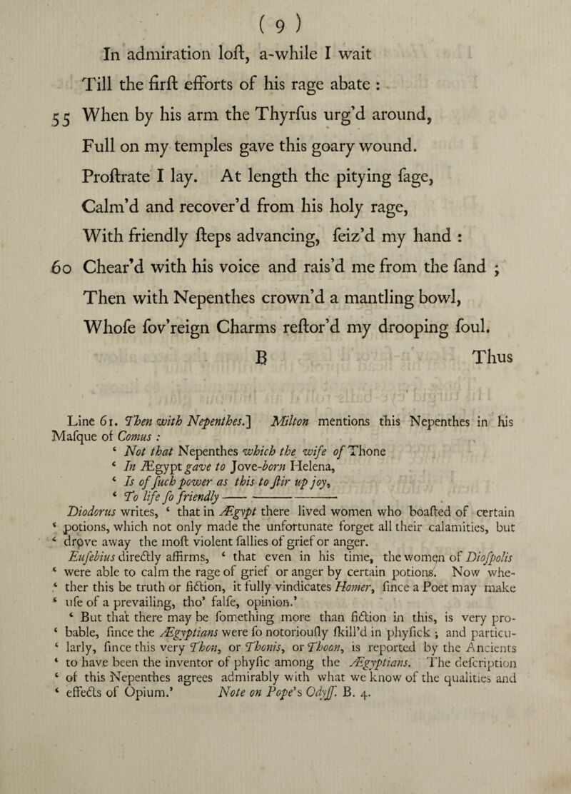In admiration loft, a-while I wait Till the firft efforts of his rage abate : 55 When by his arm the Thyrfus urg’d around, Full on my temples gave this goary wound. Proftrate I lay. At length the pitying fage, Calm’d and recover’d from his holy rage, With friendly fteps advancing, feiz’d my hand : 60 Chear’d with his voice and rais’d me from the fand ; Then with Nepenthes crown’d a mantling bowl, Whofe fov’reign Charms reftor’d my drooping foul. B Thus Line 61. Then with Nepenthes.] Milton mentions tliis Nepenthes in his Mafque of Comus : 4 Not that Nepenthes which the wife of Thone 4 In lEgypt gave to Jovt-horn Helena, 4 Is of fuch power as this to ftir up joy, 4 To life fo friendly--— Diodorus writes, 4 that in JEgypt there lived women who boafled of certain 4 potions, which not only made the unfortunate forget all their calamities, but 4 drove away the mofl violent fallies of grief or anger. Eufehius diredtly affirms, 4 that even in his time, the womqn of Diofpolis 4 were able to calm the rage of grief or anger by certain potions. Now whe- 4 ther this be truth or fidlion, it fully vindicates Homer, fince a Poet may make 4 ufe of a prevailing, tho’ falfe, opinion.’ 4 But that there may be fomething more than fidtion in this, is very pro- 4 bable, fince the JEgyptians were fo notorioufly fkill’d in phydck •, and partial- 4 larly, fince this very Thon, or Thonis, or Thoon, is reported by the Ancients 4 to have been the inventor of phyfic among the y.Egyptians. The defcription 4 of this Nepenthes agrees admirably with what we know of the qualities and