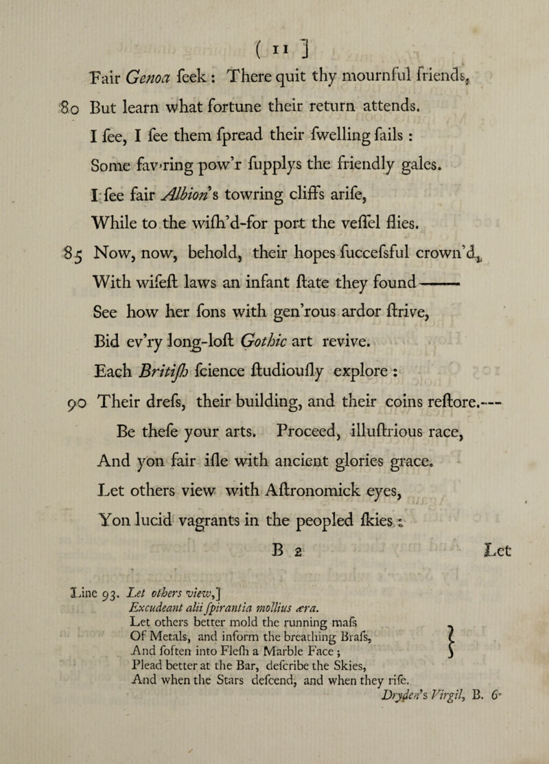 Pair Genoa feek: There quit thy mournful friends, So But learn what fortune their return attends. I fee, I fee them fpread their fwelling fails : Some fav-ring pow’r fupplys the friendly gales. I fee fair Albion s towring cliffs arife, While to the wifh’d-for port the veffel flies. 8 5 Now, now, behold, their hopes fuccefsful crown’d^ With wifefl: laws an infant ftate they found- See how her fons with gen’rous ardor ftrive, Bid ev’ry long-loft Gothic art revive. Each Britifh fcience ftudioufly explore : 90 Their drefs, their building, and their coins reftore.—- Be thele your arts. Proceed, illuftrious race, And yon fair ifle with ancient glories grace. Let others view with Aftronomick eyes, Yon lucid vagrants in the peopled ikies j B 2 > *■ line 93. Lei others view,] Excudeant alii fpirantia mollius <era. Let others better mold the running mafs Of Metals, and inform the breathing Brafs? And foften into Flefh a Marble Face ; Plead better at the Bar, defcribe the Skies, And when the Stars defcend, and when they rife. Dry den's Virgil, B. 6'