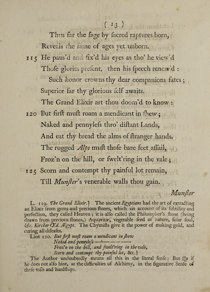 ( '3 ) Th’!s far the fage by facred raptures born, Reveals the fame of ages yet unborn. ■ 115 He paus’d and fix’d his eyes as tho’ he view'd Thofe glories preient, then his fpeech renew’d : Such honor crowns thy dear companions fates; Superior far thy glorious felf awaits. The Grand Elixir art thou doom’d to know ; 120 But firft muft roam a mendicant in fhew ; Naked and pennylefs thro’ diftant Lands, And eat thy bread the alms offtranger hands. The rugged Alps muft thofe bare feet aflail, Froz’n on the hill, or fwelt’ring in the vale; 125 Scorn and contempt thy painful lot remain, Till Munjler s venerable walls thou gain., Munjler L. 119. *The Grand Elixir.'] The ancient Egyptians had the art of extracting an Elixir from gems and precious ftones, which on account of its fubtility and perfection, they called Heaven ; it is alfo called the Philofopher’s ftone (being drawn from precious ftones,) Aqu^vitae, vegetable feed of nature, folar foul, &c. KircherCEd. FEgypt. The Chyinifts give it the power of making gold, and curing all difeafes. Line 120. But JirJl muft roam a mendicant in ftoow Naked and pennylefs —J- Frozen on the hill, and fwelfring in the vale, Scorn and contempt thy painful lot, &c.] The Author undoubtedly means all this in the literal fenfe: But Ffu if he does not alfo hint, at the difficulties of Alchimy, in the figurative Senfe of thefe toils and hardflnps.
