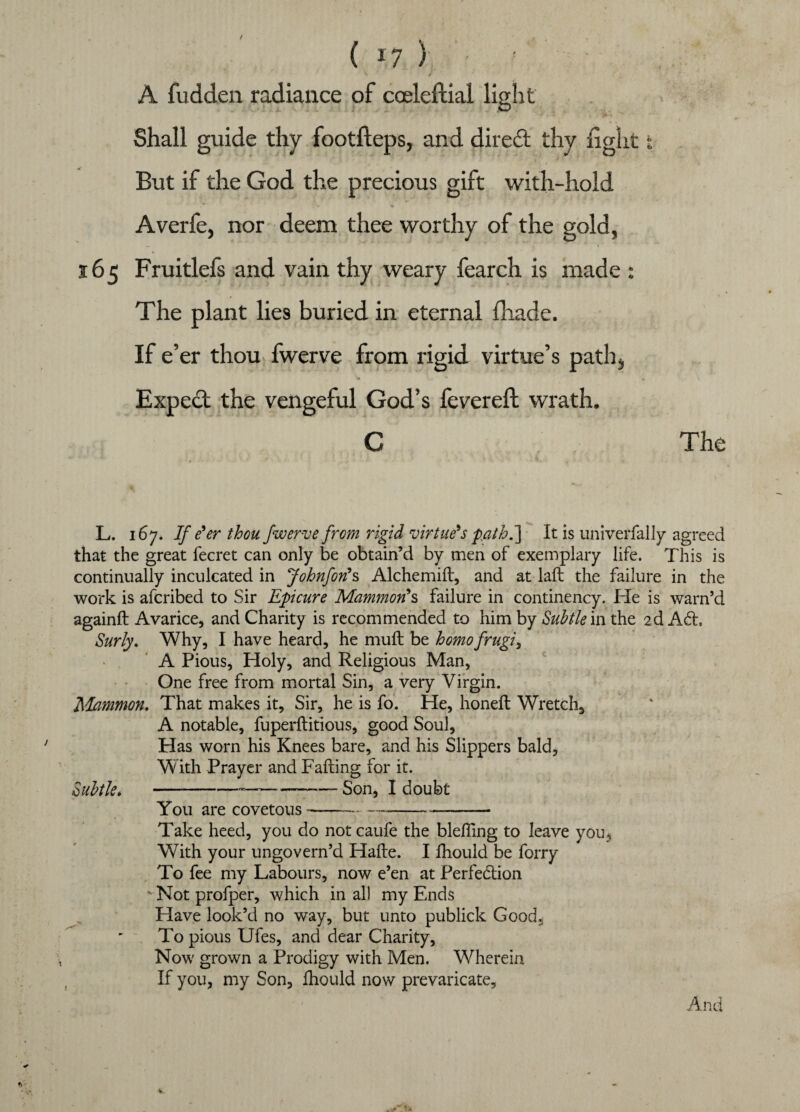 t ( *7 ) ' A fudden radiance of coeleftial light Shall guide thy footfleps, and direct thy light * But if the God the precious gift with-hold Averfe, nor deem thee worthy of the gold, 165 Fruitlefs and vain thy weary fearch is made : The plant lies buried in eternal fhade. If e’er thou fwerve from rigid virtue’s path, Expect the vengeful God’s fevereft wrath. G The L. 167. If e'er thou fwerve from rigid virtue's path.] It is univerfally agreed that the great fecret can only be obtain’d by men of exemplary life. This is continually inculcated in Johnfon's Alchemiil, and at lait the failure in the work is afcribed to Sir Epicure Mammon's failure in continency. He is warn’d againft Avarice, and Charity is recommended to him by Subtle m the 2d ACt, Surly. Why, I have heard, he muit be homofrugi, A Pious, Holy, and Religious Man, One free from mortal Sin, a very Virgin. ftlammon. That makes it. Sir, he is fo. He, honeit Wretch, A notable, fuperilitious, good Soul, Has worn his Knees bare, and his Slippers bald, W ith Prayer and Failing for it. Subtle,-—-■—— Son, I doubt You are covetous---- Take heed, you do not caufe the blefling to leave you. With your ungovern’d Haile. I fhould be forry To fee my Labours, now e’en at Perfection Not profper, which in all my Ends Have look’d no way, but unto publick Good, To pious Ufes, and dear Charity, Now grown a Prodigy with Men. Wherein If you, my Son, fhould now prevaricate. And