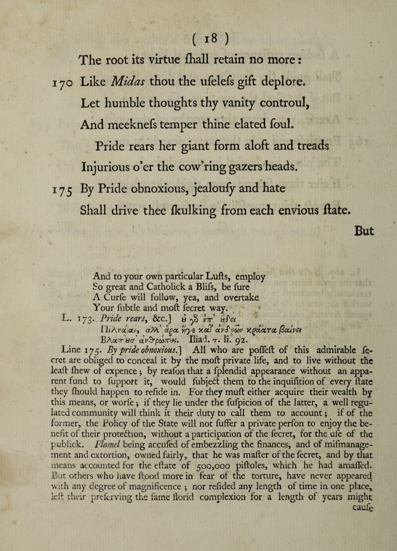 The root its virtue fhall retain no more: 170 Like Midas thou the ufelefs gift deplore. Let humble thoughts thy vanity controul, t t • And meeknefs temper thine elated foul. Pride rears her giant form aloft and treads Injurious o’er the cow’ring gazers heads. r-  * 175 By Pride obnoxious, jealoufy and hate Shall drive thee lkulking from each envious ftate. But And to your own particular Lufts, employ So great and Catholick a Blifs, be fure A Curfe will follow, yea, and overtake Your fubtle and moft fecret way. L, 173., Pride rears, &c.] a y& hr rhAi'ocletti agct riye Ttotl* ctytycov UgocxTcc (3a.lv& BAol7t&ct dv$rpct)7T&i. Iliad, t. li. 92. Line 175. By pride obnoxious.~) All who are poffeft of this admirable fe¬ cret are obliged to conceal it by the moft private life, and to live without the leaft fhew of expence ; by reafon that a fplendid appearance without an appa¬ rent fund to fupport it, would fubjeCt them to the inquifition of every ftate they fhould happen to refide in. For they muft either acquire their wealth by this means, or worfe ; if they lie under the fufpicion of the latter, a well regu¬ lated community will think it their duty to call them to account; if of the former, the Policy of the State will not fuffer a private perfon to enjoy the be¬ nefit of their protection, without a participation of the fecret, for the ufe of the publick. Flamel being accufed of embezzling the finances, and of mifmanage- ment and extortion, owned fairly, that he was mafter of the fecret, and by that means accounted for the eftate of 500,000 piftoles, which he had amafled. But others who have flood more in fear of the torture, have never appeared with any degree of magnificence ; nor refided any length of time in one place, left their preflrving the fame florid complexion for a length of years might caufe