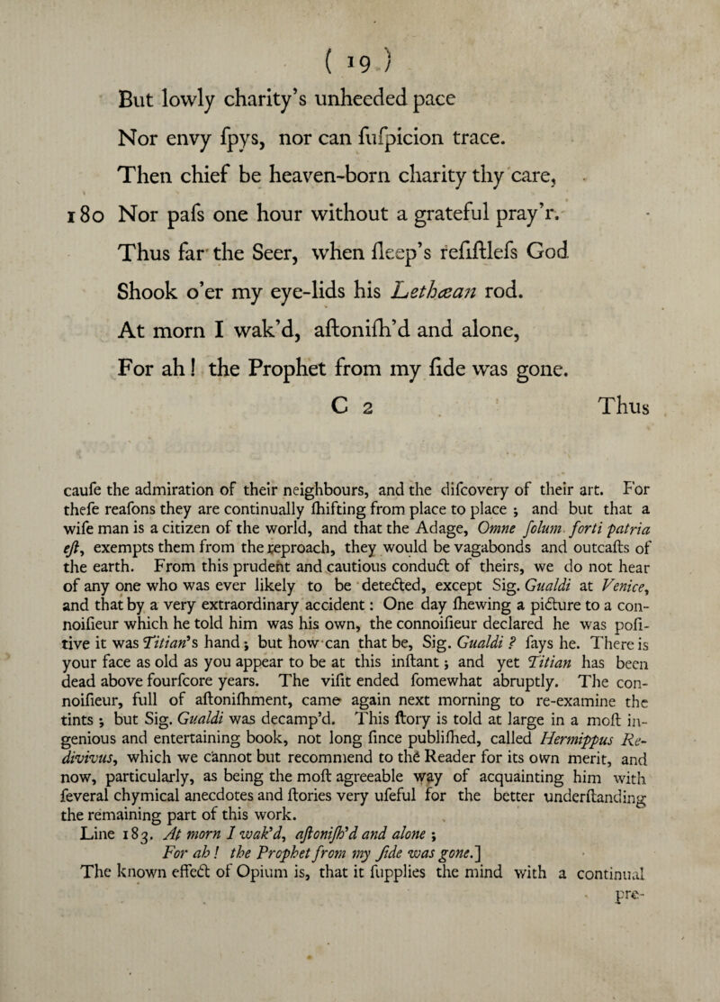 - ( I9-) But lowly charity’s unheeded pace Nor envy fpys, nor can fufpicion trace. Then chief be heaven-born charity thy care, \ . . 180 Nor pafs one hour without a grateful pray’r. Thus far' the Seer, when deep’s refiftlefs God Shook o’er my eye-lids his Lethcean rod. At morn I wak’d, aftonifh’d and alone, For ah! the Prophet from my fide was gone. C 2 Thus tf • • * > • \ . * # __ caufe the admiration of their neighbours, and the difcovery of their art. For thefe reafons they are continually drifting from place to place * and but that a wife man is a citizen of the world, and that the Adage, Omne folum forti patria eft, exempts them from the reproach, they would be vagabonds and outcafts of the earth. From this prudent and cautious conduct of theirs, we do not hear of any one who was ever likely to be detected, except Sig. Gualdi at Venice, and that by a very extraordinary accident: One day fhewing a picture to a con- noifieur which he told him was his own, the connoifieur declared he was pofi- tive it was 'Titian's hand; but how can that be, Sig. Gualdi ? fays he. There is your face as old as you appear to be at this inftant; and yet Titian has been dead above fourfcore years. The vifit ended fomewhat abruptly. The con¬ noifieur, full of aftonifhment, came again next morning to re-examine the tints *, but Sig. Gualdi was decamp’d. This ftory is told at large in a molt in¬ genious and entertaining book, not long fince publilhed, called Hermippus Re- divivus, which we c'annot but recommend to the Reader for its own merit, and now, particularly, as being the moft agreeable way of acquainting him with feveral chymical anecdotes and (lories very ufeful for the better underftanding the remaining part of this work. Line 183. At morn 1 wak'd, aftonijh'd and alone ; For ah! the Prophet from my fide was gone.'] The known effedt of Opium is, that it fupplies the mind with a continual * pre-