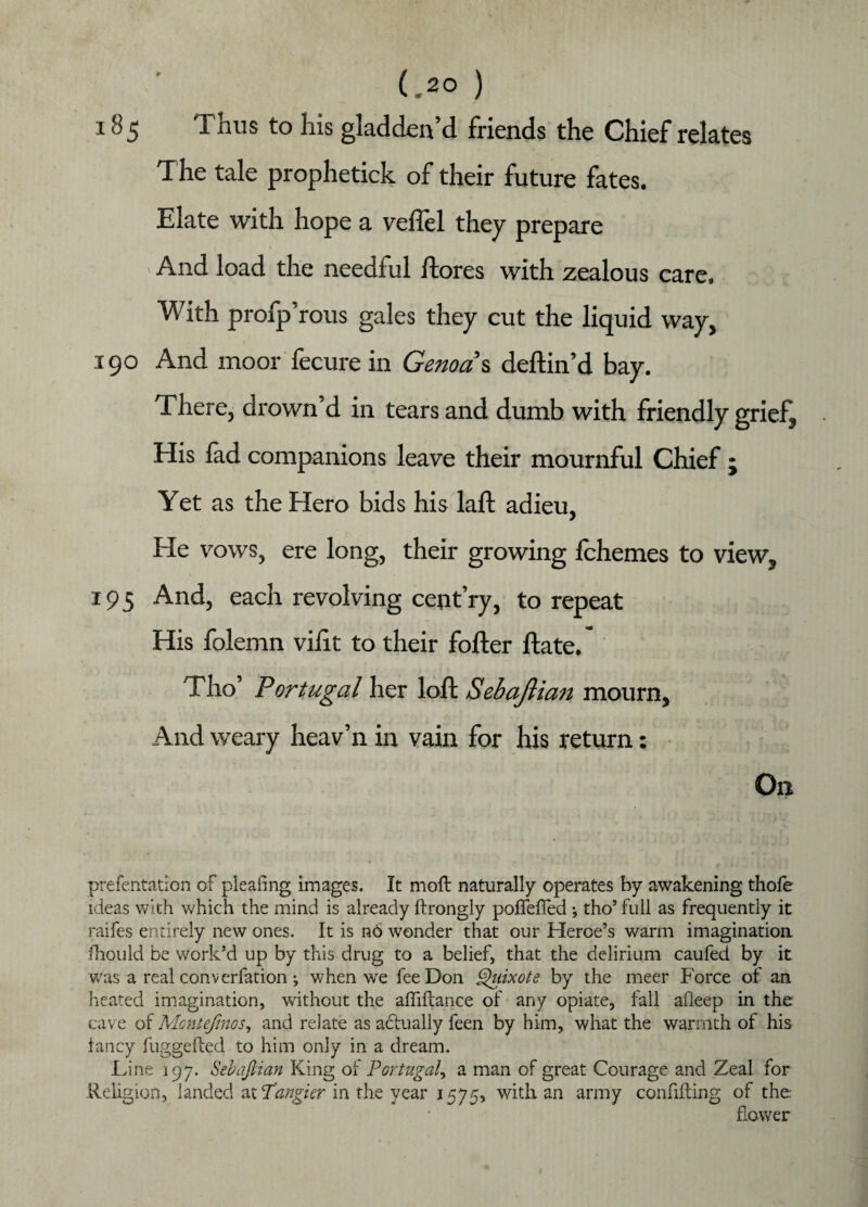185 Thus to his gladden’d friends the Chief relates T he tale prophetick of their future fates. Elate with hope a veilcl they prepare > And load the needful ftores with zealous care. With profp’rous gales they cut the liquid way, 190 And moor fecure in Genoa s deftin’d bay. There, drown’d in tears and dumb with friendly grief. His fad companions leave their mournful Chief ; Yet as the Hero bids his laft adieu, He vows, ere long, their growing fchemes to view, 195 And, each revolving cent’ry, to repeat His folemn vifit to their fofter ftate. Tho’ Portugal her loft Sehaftian mourn. And weary heav’n in vain for his return: On prefentation of pleafing images. It moft naturally operates by awakening thofe ideas with which the mind is already ftrongly poUefTed ; tho’ full as frequently it raifes entirely new ones. It is n6 wonder that our Herce’s warm imagination fhould be work’d up by this drug to a belief, that the delirium caufed by it was a real converfation j when we fee Don Quixote by the meer Force of an heated imagination, without the affiftance of any opiate, fall afleep in the cave of Montefrnos, and relate as actually feen by him, what the warmth of his fancy fuggefted to him only in a dream. Line 197. SebaJUan King of Portugal, a man of great Courage and Zeal for Religion, landed at Tangier in the year 1575, with an army confuting of the: flower