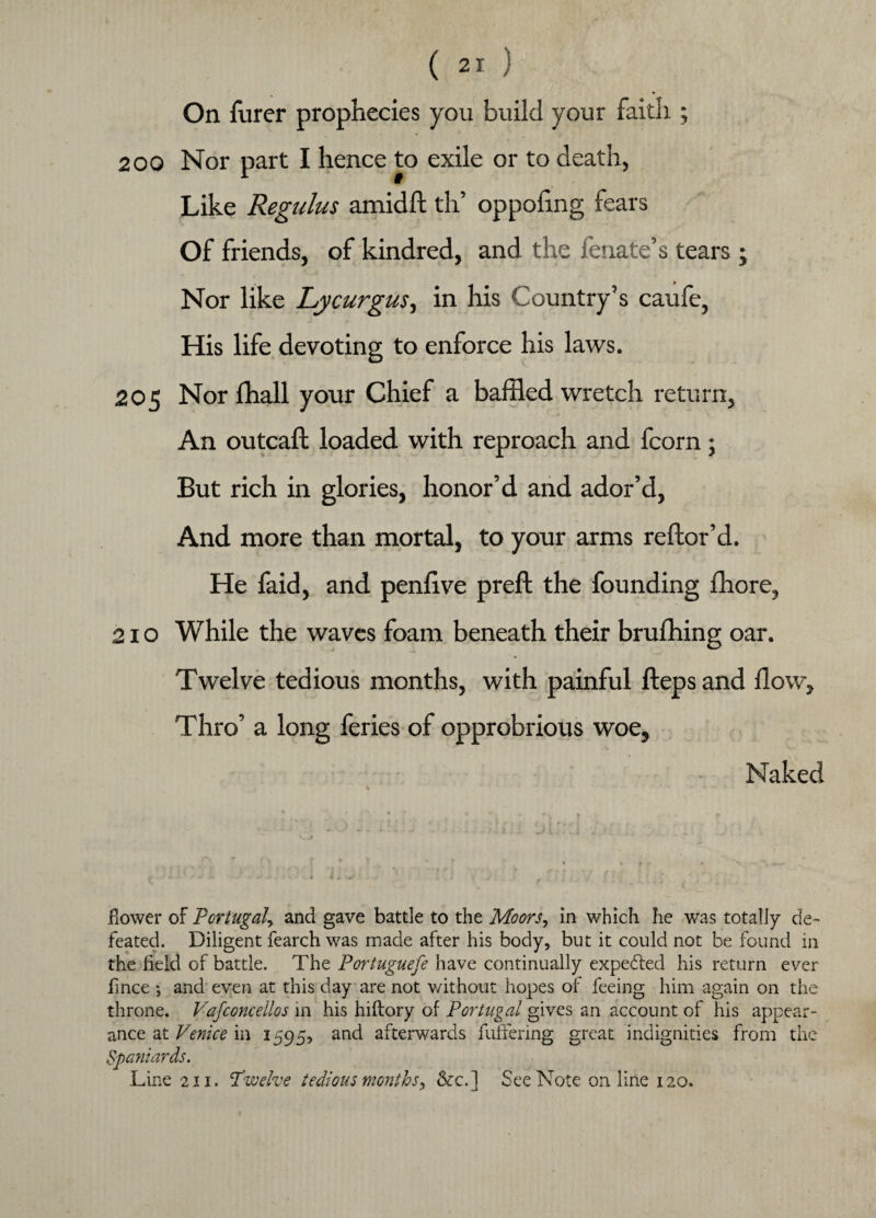 On furer prophecies you build your faith ; 200 Nor part I hence to exile or to death, Like Regulus amidft th’ oppoling fears Of friends, of kindred, and the fenate’s tears ; i Nor like Lycurgus, in his Country’s caufe, His life devoting to enforce his laws. 205 Nor lhall your Chief a baffled wretch return, An outcaft loaded with reproach and fcorn; But rich in glories, honor’d and ador’d, And more than mortal, to your arms reftor’d. He faid, and penlive preft the founding fhore, 210 While the waves foam beneath their brufhing oar. Twelve tedious months, with painful fteps and flow. Thro’ a long feries of opprobrious woe, Naked fiower of Portugal, and gave battle to the Moors, in which Pie was totally de¬ feated. Diligent fearch was made after his body, but it could not be found in the field of battle. The Portuguefe have continually expected his return ever fince •, and even at this day are not without hopes of feeing him again on the throne. Vafconcellos in his hiftory of Portugal gives an account of his appear¬ ance at Venice in 1595, and afterwards buffering great indignities from the Spaniards. Line 211. 'Twelve tedious months> &c.] See Note online 120.