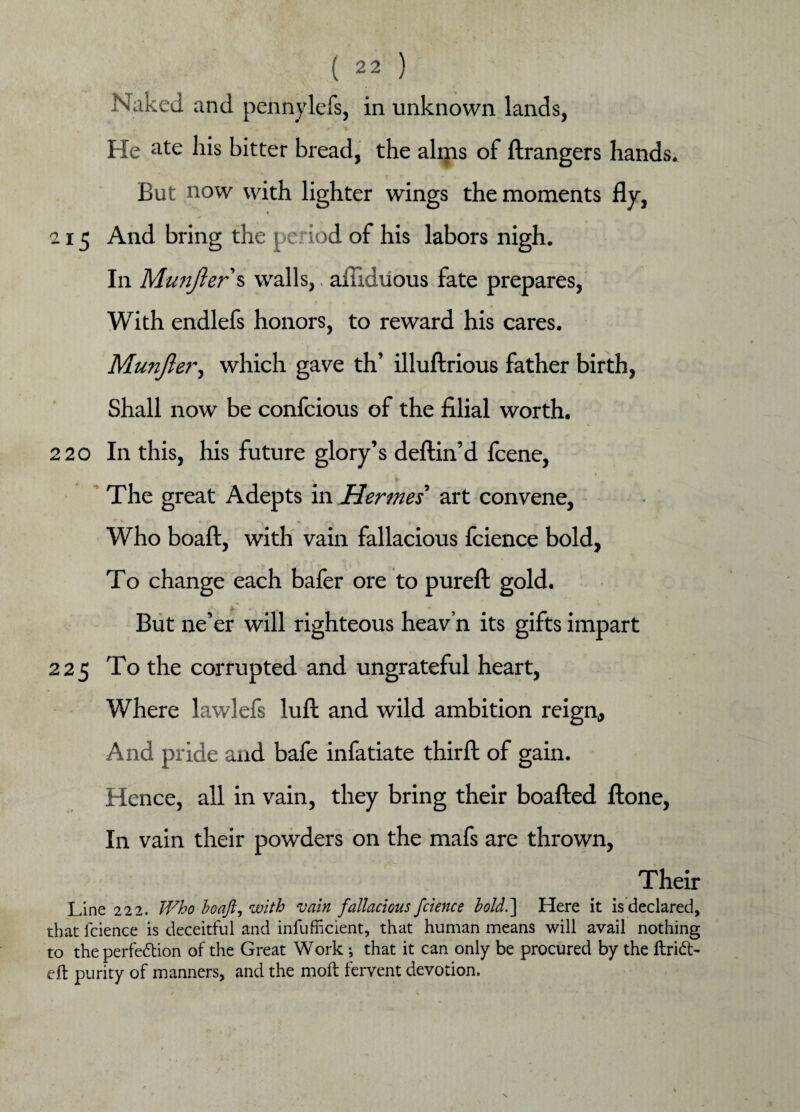 Naked and pennylefs, in unknown lands, <• = V He ate his bitter bread, the alms of ftrangers hands. , f * * But now with lighter wings the moments fly, 215 And bring the period of his labors nigh. In Munjlers walls,. afliduous fate prepares, With endlefs honors, to reward his cares. Munjlei*, which gave th’ illuftrious father birth, Shall now be confcious of the filial worth. 220 In this, his future glory’s deftin’d fcene, \ s * The great Adepts in Hermes art convene, V « f f Who boaft, with vain fallacious fcience bold, To change each bafer ore to pureft gold. But ne’er will righteous heav’n its gifts impart 225 To the corrupted and ungrateful heart, Where lawlefs lull and wild ambition reign. And pride and bafe infatiate third of gain. Hence, all in vain, they bring their boafted ftone, In vain their powders on the mafs are thrown, Their Line 222. Who boaft, with vain fallacious fcience bold.'] Here it is declared, that fcience is deceitful and infufficient, that human means will avail nothing to the perfection of the Great Work ; that it can only be procured by the ftrift> eft purity of manners, and the moft fervent devotion.
