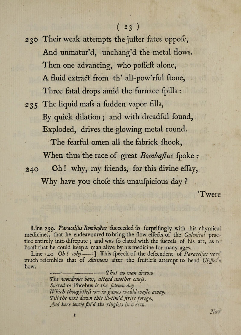 230 Their weak attempts thejufter fates oppofe, And unmatur’d, unchano-’d the metal flows. 7 O Then one advancing, who pofleft alone, A fluid extra# from th’ all-pow’rful ftone, Three fatal drops amid the furnace lpills: 235 The liquid mafs a hidden vapor fills, By quick dilation; and with dreadful found,. Exploded, drives the glowing metal round. The fearful omen all the fabrick fhook, When thus the race of great Bombajlus fpoke r 2 40 Oh! why, my friends, for this divine eflay, • ~ k Why have you chofe this unaufpicious day ? 9 T were Line 239. Paracelfus Bombaftus fucceededfo furprifingly with his chymicai medicines, that he endeavoured to bring the (low effe&s of the Galenical prac - tice entirely into difrepute ; and was fo elated with the fuccefs of his art, as tc boaft that he could keep a man alive by his medicine for many ages. Line ^40 Oh ! why-] This fpeech of the defcendent of Paracelfus ven much refembles that of Antinous after the fruitlefs attempt to bend Ulyjfes*s bow. ----That no man draws The wondrous how, attend another caufe. Sacred to Phoebus is the folemn day Which th ought lefs we in games would wafte away. Till the next dawn this ill-timid ftrifc forego^ And here leave fix'd the ringlets in a row, Naw