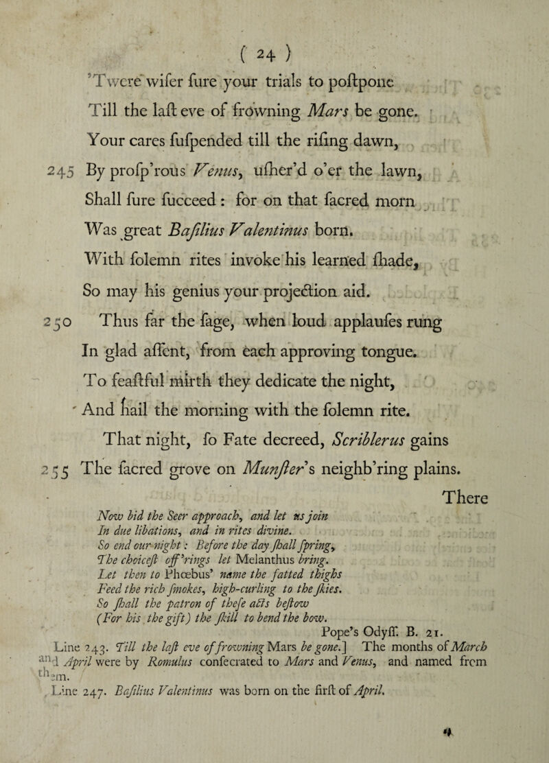 ’Twcre wifer fure your trials to poftponc Till the lalteve of frowning Mars be gone. Your cares fufpended till the riling dawn, 245 By profp’rous VenuSy ufher’d o’er the lawn, Shall fure fucceed: for on that facred morn Was great Bafilius Valentinus born. With folemn rites invoke his learned fhade, « *• W So may his genius your projection aid. 250 Thus far the fage, when loud applaules rung In glad affcnt, from each approving tongue. To feaftful mirth they dedicate the night, ' And fiail the morning with the folemn rite. . ” r * * That night, fo Fate decreed, Scriblerus gains 255 The facred grove on Munjler\ neighb’ring plains. There Now bid the Seer approach, and let ns join In due libations, and in rites divine. So end our night: Before the day Jhall fpringy Hoe choiceft offerings let Melanthus bring. Let then to Phoebus’ name the fatted thighs Feed the rich finokes, high-curling to the Jlies. So floall the patron of thefe alls beftow (For his the gift) the Jkill to bend the bow. Pope’s OdyfT. B. 21. Line 243. Fill the laft eve of frowning Mars be gone.] The months of March an 4 Jpril were by Romulus confecrated to Mars and Venus, and named from tnem. Line 247. Bafilius Valentinus was born on the firftof April.