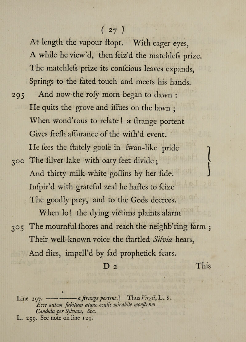 At length the vapour ftopt. With eager eyes, A while he view’d, then feiz’d the matchlefs prize. The matchlefs prize its confcious leaves expands, Springs to the fated touch and meets his hands. 295 And now-the rofy morn began to dawn : He quits the grove and iflues on the lawn ; When wond’rous to relate! a ft range portent Gives frefh afluranee of the wifh’d event. He fees the ftately goofe in fwan-like pride 1 300 The ftlver lake with oary feet divide; > And thirty milk-white goflins by her fide. J Infpir’d with grateful zeal he haftes to feize The goodly prey, and to the Gods decrees. When lo! the dying victims plaints alarm 305 The mournful fhores and reach the neighb’ring farm ; Their well-known voice the ftartled Silvia hears, And flies, impell’d by fad prophetick fears. D 2 This Line 297.-aftrange portent.] Thus Virgil, L. 8, Ecce autem fubitum atque oculis mirabile monfh nm Candida per Sylvan?, &c, L» 299. See note online 129.
