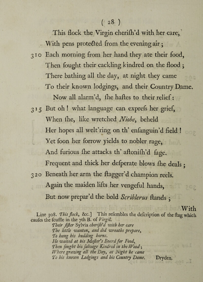 This flock the Virgin cherifh’d with her care, With pens protected from the evening air; 31 o Each morning from her hand they ate their food, Then fought their cackling kindred on the flood ; There bathing all the day, at night they came To their known lodgings, and their Country Dame. Now all alarm’d, file haftes to their relief: 3 l 5 But oh ! what language can exprefs her grief, When fhe, like wretched Niobe> beheld Her hopes all welt’ring on th’ enfanguin’d field ! Yet foon her forrow yields to nobler rage, And furious fhe attacks th’ aftonifh’d fage. Frequent and thick her defperate blows fhe deals; 320 Beneath her arm the ftagger’d champion reels. Again the maiden lifts her vengeful hands, But now prepar’d the bold Scriblerus ftands 5 With Line 308. This flock, &c.] This relembles the defcription of the flag which caufes the fcuffie in the 7th B. of Virgil. 'Their fifter Sylvia cherijhrd with her care 'The little wanton, and did wreaths prepare ^ To hang his budding horns. He waited at his Mafter's Board for Food, Then fought his falvage Kindred in the Wood; Where grazing all the Day, at Fight he came To his known Lodgings and his Country Dame. Dryden,