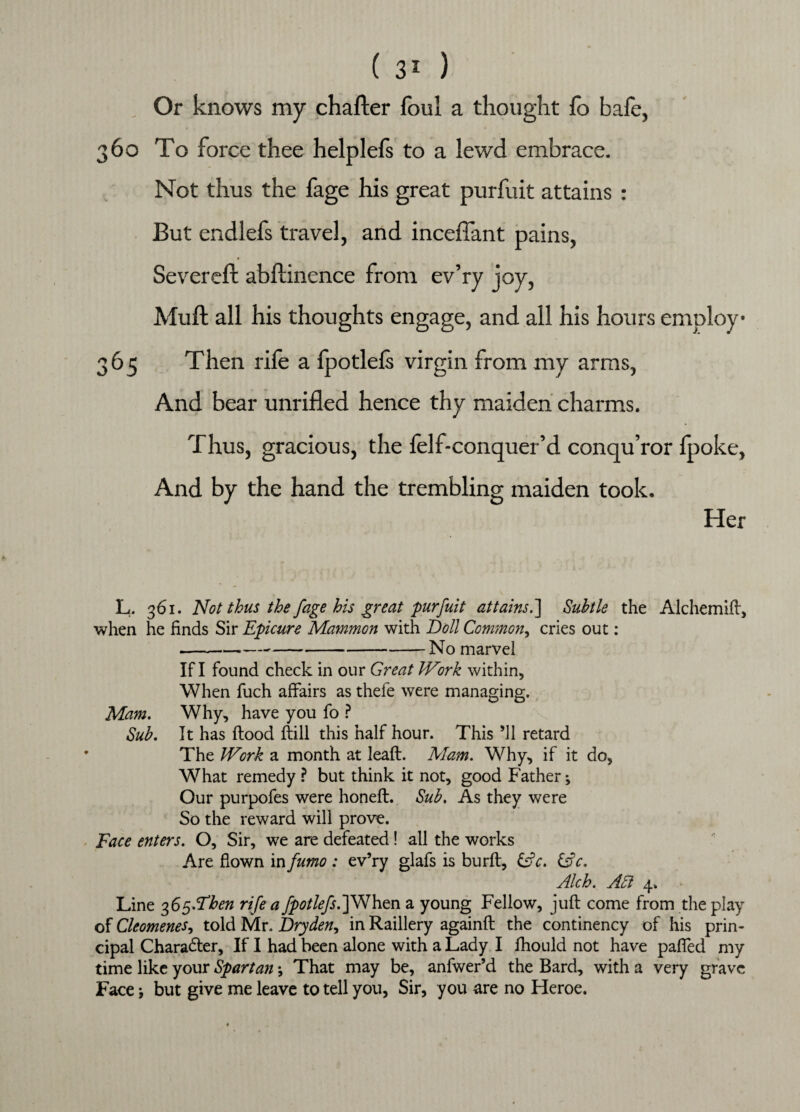 Or knows my charter foul a thought fo bafe, 360 To force thee helplefs to a lewd embrace. Not thus the fage his great purfuit attains : But endlefs travel, and inceflant pains, Severeft abftinence from ev’ry joy, Muft all his thoughts engage, and all his hours employ 365 Then rile a fpotleis virgin from my arms, And bear unrifled hence thy maiden charms. Thus, gracious, the felf-conquer’d conqu’ror {poke, And by the hand the trembling maiden took. Her L. 361. Not thus the fage his great purfuit attains.] Subtle the Alchemift, when he finds Sir Epicure Mammon with Boll Common, cries out: --No marvel If I found check in our Great IVirk within, When fuch affairs as thefe were managing. Mam. Why, have you fo ? Sub. It has flood ftill this half hour. This ’ll retard The IVork a month at leafl. Mam. Why, if it do, What remedy ? but think it not, good Father; Our purpofes were honefl. Sub. As they were So the reward will prove. Face enters. O, Sir, we are defeated! all the works Are flown in fumo : ev’ry glafs is burft, &c. &c. Alch. Acl 4. Line 365.^^ rife a fpotlefsS]When a young Fellow, juft come from the play of Cleomenes, told Mr. Dryden, in Raillery againft the continency of his prin¬ cipal Character, If I had been alone with a Lady I fhould not have paflfed my time like your Spartan \ That may be, anfwer’d the Bard, with a very grave Face \ but give me leave to tell you, Sir, you are no Heroe.