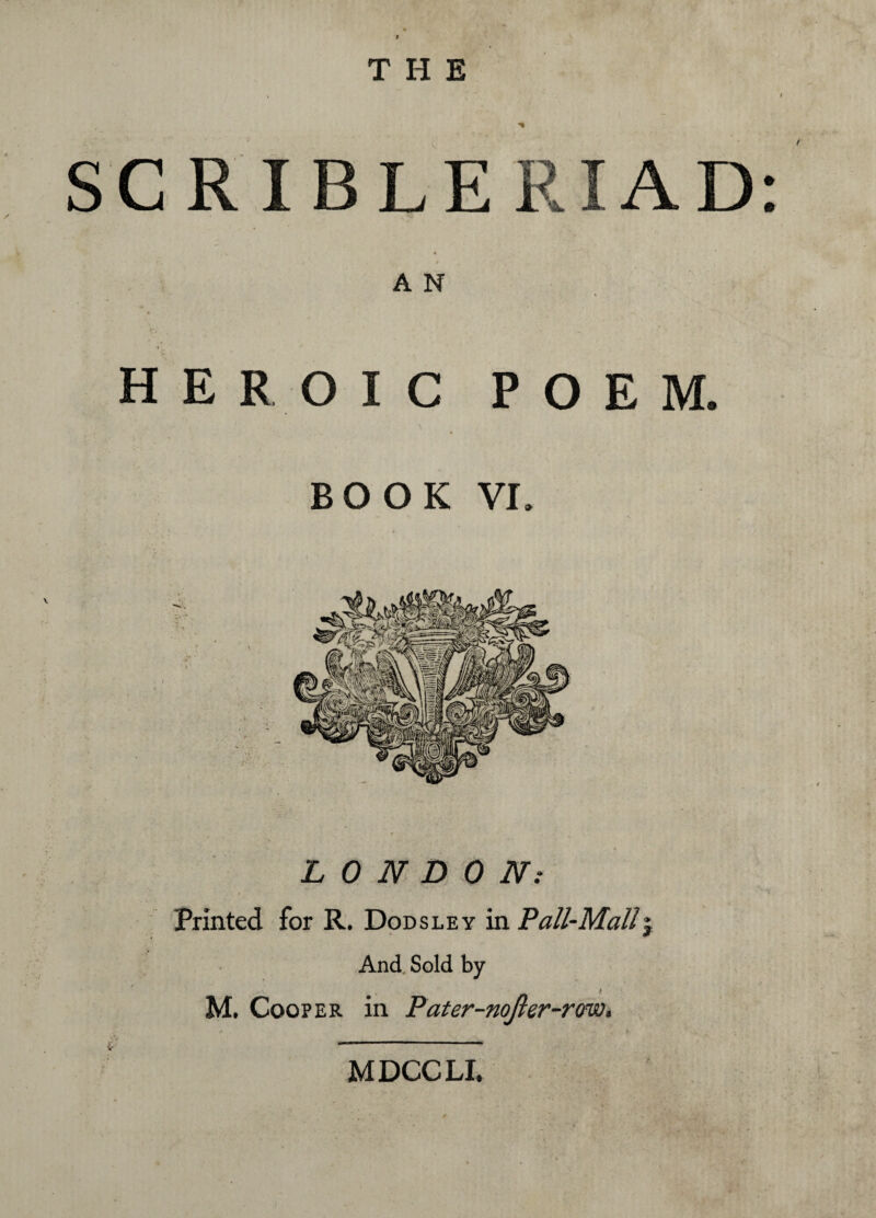 SCRIBLERIAD 4 J f A N • ’ -* • HEROIC POEM. . \ BOOK vr. LONDON: Printed for R. Dodsley in Pall-Mall\ And Sold by M. Cooper in Pater-nojler-rono, MDCCLI,