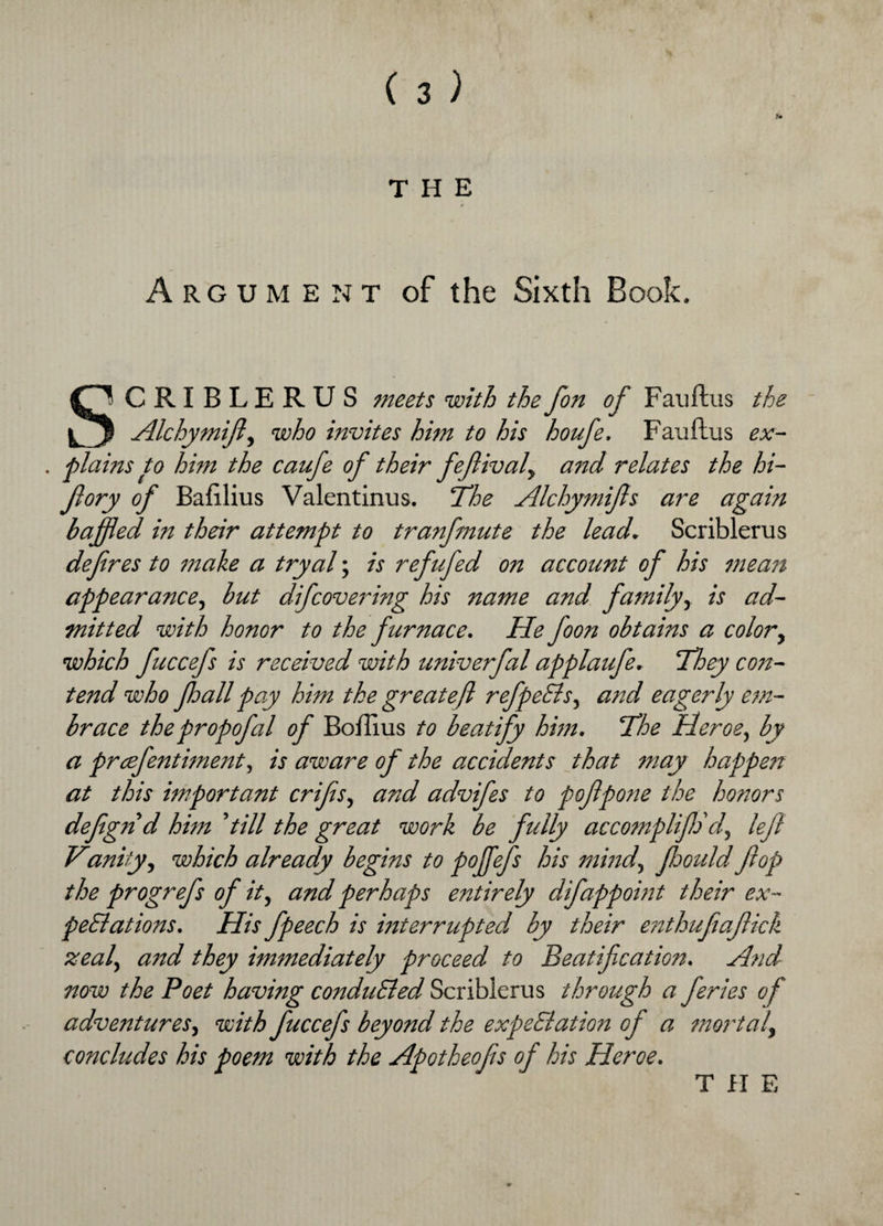 l THE Argument of the Sixth Book. SCRI BLERUS meets with the fon of Fauftus the Alchymijl, who invites him to his houfe. Fauftus ex- , plains to him the caufe of their fefiivaf and relates the hi- fi ory of Bafilius Valentinus. The Alchymijls are again baffled in their attempt to tranfmute the lead. Scriblerus deferes to make a tryal; is refufed on account of his mean appearance, but difcovering his name and family, is ad¬ mitted with honor to the furnace. He foon obtains a color, which fuccefs is received with univerfal applaufe. They con¬ tend who Jhall pay him the great eft refpeCls, and eagerly em¬ brace the propofal of Boftius to beatify him. The Heroe, by a prcefentiment, is aware of the accidents that may happen at this important crifis, and advifes to pofipotie the honors defign d him 'till the great work be fully accomplifiSdy left Viunity y which already begins to poffefs his mind, floouldflop the progrefs of ity and perhaps entirely difappomt their ex¬ pectations. His fpeech is interrupted by their enthufiafiick zeal, and they immediately proceed to Beatification. And now the Poet having conducted Scriblerus through a feries of adventures, with fuccefs beyond the expectation of a mortal\ concludes his poem with the Apotheojis of his Heroe. T fl F,