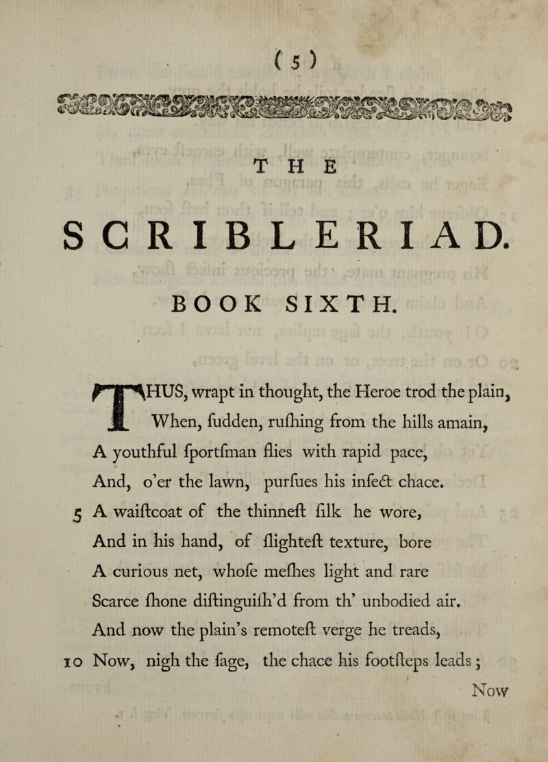 THE SCRIBLERIAD. *' J • • • * , ( . * ■ v ; BOOK SIXTH. THUS, wrapt in thought, the Heroe trod the plain, When, fudden, rulhing from the hills amain, A youthful fportfman flies with rapid pace, And, o’er the lawn, purfues his infedt chace. 5 A waiftcoat of the thinneft fllk he wore, And in his hand, of flighteft texture, bore A curious net, whole melhes light and rare Scarce fhone diftinguilh’d from th’ unbodied air. And now the plain’s remoteft verge he treads, io Now, nigh the fage, the chace his footfteps leads; ■ Now