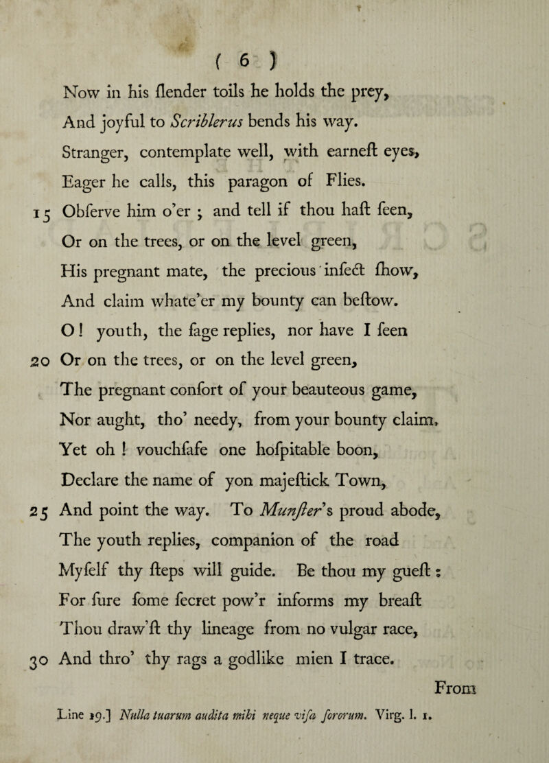 Now in his {lender toils he holds the prey, And joyful to Scriblerus bends his way. Stranger, contemplate well, with earned: eyes, V Jfi J*rn ',*• « Eager he calls, this paragon of Flies. 13 Obferve him o’er \ and tell if thou haft feen. Or on the trees, or on the level green, His pregnant mate, the precious ’ infect fhow. And claim whate’er my bounty can beftow. O! youth, the fage replies, nor have I feen 20 Or on the trees, or on the level green. The pregnant confort of your beauteous game. Nor aught, tho’ needy, from your bounty claim. Yet oh ! vouchfafe one hofpitable boon, Declare the name of yon majeftick Town, 25 And point the way. To Munfter'% proud abode. The youth replies, companion of the road Myfelf thy fteps will guide. Be thou my gueft : For fure fome fecret pow’r informs my breaft Thou draw’ft thy lineage from no vulgar race, 30 And thro’ thy rags a godlike mien I trace. From Line 19.] Nulla tuarum audita mihi rieque vifa fororum. Virg. 1. u