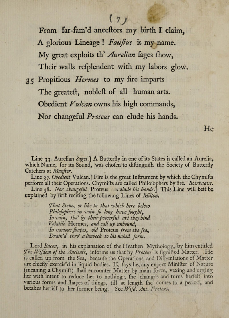 (7j From far-fam’d anceftors my birth I claim, A glorious Lineage ! Faujius is my name. My great exploits th’ Aurelian fages fhow, Their walls refplendent with my labors glow. 35 Propitious Hermes to my lire imparts The greateft, nobleft of all human arts. Obedient Vulca?i owns his high commands, Nor changeful Proteus can elude his hands. He Line 33. Aurelian Sages.] A Butterfly in one of its States is called an Aurelia, which Name, for its Sound, was chofen to diflinguifh the Society of Butterfly Catchers at Munfter. Line 37. Obedient Vulcan,] Fire is the great Inflrument by which the Chymills perform all their Operations. Chymifts are called Philofophers by fire. Boerhaave. Line 38, Nor changeful Proteus 1 elude his hands.] This Line will bell be explained by firft reciting the followxng Lines of Milton. That Stone, or like to that which here below Philofophers in vain fo long have fought, In vain, tho' by their powerful art they bind Volatile Hermes, and call up unbound, In various jho.pes, old Proteus from the fea, Drain'd thro5 a limbeck to his naked form. Lord Bacon, in his explanation of the Heathen Mythology, by him entitled The JVifdom of the Ancients, informs us that by Proteus is fignified Matter. lie is called up from the Sea, becaufe the Operations and Difpenfations of Matter are chiefly exercis’d in liquid bodies. If, fays he, any expert Minifter of Nature (meaning aChymift) fihall encounter Matter by main force, vexing and urging her with intent to reduce her to nothing *, fhe changes and turns herfelf into various forms and fhapes of things, till at length fhe comes to a period, and betakes herfelf to her former being. See IVifd. Ant. Proteus.