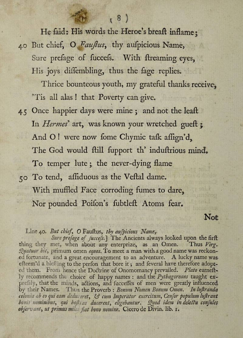 He faid: His words the Heroe’s breaft inflame: » ' * ? 40 But chief, O . faujlus, thy aufpicious Name, Sure prciage of fuccefs. With ftreaming eyes, His joys diffembling, thus the fage replies. Thrice bounteous youth, my grateful thanks receive, ’Tis all alas! that Poverty can give. % 45 Once happier days were mine ; and not the leaft In Hermes’ art, was known your wretched gueft ; And O ! were now fome Chymic talk aflign’d. The God would Hill fupport th’ induftrious mind. To temper lute; the never-dying flame 50 To tend, afliduous as the Veftal dame. With muffled Face corroding fumes to dare. Nor pounded Poifon’s fubtlefl: Atoms fear. Line 40. But chiefs 0 Fauftus, thy aufpicious Namer Sureprefage of fuccefs.'] The Ancients always looked upon the firft thing they met, when about any enterprize, as an Omen. Thus Virg, Quatuor hie, primum omen equos. To meet a man with a good name was reckon¬ ed fortunate, and a great encouragement to an adventure. A lucky name was efteem’d a blef] ing to the perfon that bore it; and feveral have therefore adopt¬ ed them. Front hence the Dodtrine of Onomomancy prevailed. Plato earnefl> ly recommends the choice of happy names : and the Pythagoreans taught ex- prefsly, that the minds, adtions, and fucceffes of men were greatly influenced by their Names. Thus the Proverb : Bonurn Nomen Bonum Omen. In luftranda c clone a ab eo qui earn deduveret, £s? cum Imperator exercitum, Cenfor populum lufirant bonis nominibus, qui hojhas due event, eligebantur. Quod idem in deleItu confutes cbjervant, ut primus mik. fiat bono nomine. Cicero de Divin, lib. 1.
