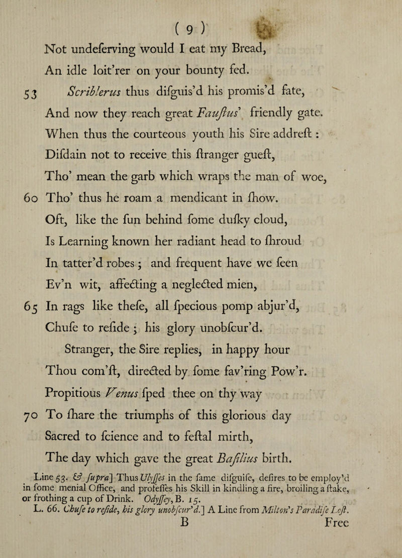 Not undeferving would I eat my Bread, An idle loit’rer on your bounty fed. 53 aS'crib!'erics thus difguis’d his promis’d fate, And now they reach great Faujlus friendly gate. When thus the courteous youth his Sire addreft : Difdain not to receive this flranger gueft, Tho’ mean the garb which wraps the man of woe, 6o Tho’ thus he roam a mendicant in fnow. Oft, like the fun behind fome duiky cloud, Is Learning known her radiant head to fhroud In tatter’d robes; and frequent have we feen Ev’n wit, affecting a negledted mien, 65 In rags like thefe, all fpecious pomp abjur’d, » Chufe to reiide ; his glory unobfcur’d. Stranger, the Sire replies, in happy hour Thou corn’ll:, directed by fome fav’ring Pow’r. ♦ Propitious Venus fped thee on thy way 70 To fhare the triumphs of this glorious day Sacred to fcience and to feftal mirth, * * The day which gave the great Bajilius birth. Line 53. ift fupra] Thus Ulyffes in the fame difguife, defires to be employ’d in fome menial Office, and profelfes his Skill in kindling a fire, broiling a flake, or frothing a cup of Drink. Odyjfey, B. 15. L. 66. Chufe to refide^ his glory unobfcur'd.] A Line from Milton's Parddife Left. B Free