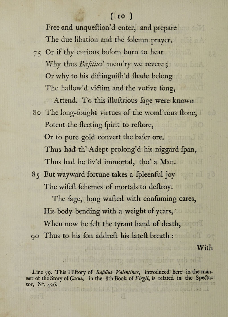 Free and unqueftion’d enter, and prepare The due libation and the folemn prayer. 75 Or if thy curious bcfom burn to hear Why thus Bajilius' mem’ry we revere ; Or why to his diftinguiftfd fhade belong The hallow’d victim and the votive fong, Attend. To this illuftrious fage were known 8o The long-fought virtues of the wond’rous ftone. Potent the fleeting fpirit to reftore, Or to pure gold convert the bafer ore. Thus had th’ Adept prolong’d his niggard fpan, Thus had he liv’d immortal, tho’ a Man. 8 5 But wayward fortune takes a fpleenful joy The wifeft fchemes of mortals to deftroy. The lage, long wafted with confuming cares, His body bending with a weight of years, When now he felt the tyrant hand of death, 90 Thus to his fon addreft his lateft breath : With Line 79. This Hiftory of Bafilius Valentinus, introduced here in the man- uer of the Story of Cacus> in the 8th Book of Virgil, is related in the Specta¬ tor, N°. 426.
