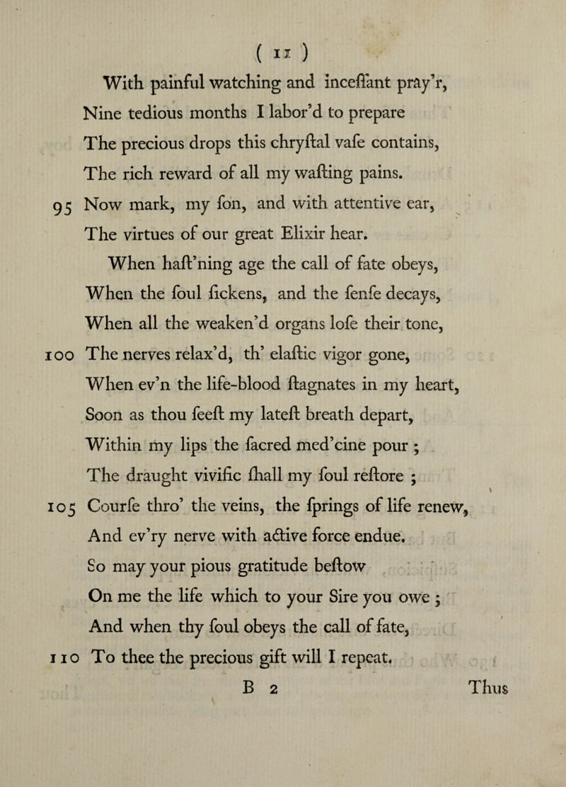 With painful watching and inceftant pray’r, Nine tedious months I labor’d to prepare The precious drops this chryftal vafe contains, The rich reward of all my wafting pains. 95 Now mark, my fon, and with attentive ear, The virtues of our great Elixir hear. When haft’ning age the call of fate obeys, When the foul ftckens, and the fenfe decays, When all the weaken’d organs lofe their tone, ioo The nerves relax’d, th’ elaftic vigor gone, When ev’n the life-blood ftagnates in my heart, Soon as thou feeft my lateft breath depart. Within my lips the facred med’cine pour ; The draught vivific fhall my foul reftore ; 105 Courfe thro’ the veins, the fprings of life renew. And ev’ry nerve with adtive force endue. So may your pious gratitude beftow On me the life which to your Sire you owe ; ^ •*- »' *“ And when thy foul obeys the call of fate, 110 To thee the precious gift will I repeat. B 2 Thus
