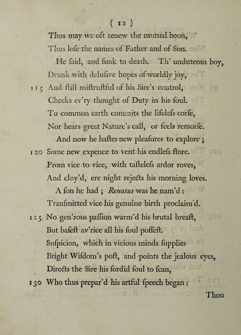 Thus may we oft renew the mutual boon, Thus lofe the names of Father and of Son. I . He faid, and funk to death. Th’ unduteous boy. Drunk with delufive hopes of worldly joy, x r 5 And hill miftruftful of his Sire’s control, Checks cv’ry thought of Duty in his foul. To common earth commits the lifelefs corfe, Nor hears great Nature’s call, or feels remorfe. And now he haftes new pleafures to explore ; r 20 Some new expence to vent his endlefs ftore. From vice to vice, with taftelefs ardor roves, And cloy’d, ere night reje&s his morning loves. A fon he had ; Renatus was he nam’d : Tranfmitted vice his genuine birth proclaim’d. 125 No gen’rous pailion warm’d his brutal breaft, But bafeft av’rice all his foul pofleft. Sulpicion, which in vicious minds fupplies Bright Wifdom’s poll, and points the jealous eyes. Directs the Sire his fordid foul to fcan, I * 130 Who thus prepar’d his artful fpeech began: Thou