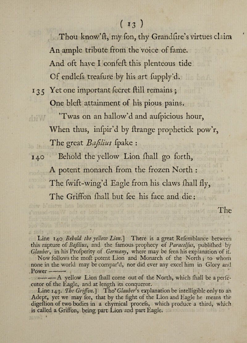 Thou know’ft, my Ton, thy Grandfire’s virtues claim An ample tribute from the voice of fame. And oft have I confeft this plenteous tide Cf endlefs treafure by his art fupply’d. 135 Yet one important fecret flill remains; One bleft attainment of his pious pains. ’Twas on an hallow’d and aufpicious hour, When thus, infpir’d by flrange prophetick pow’r, The great Bajilius fpake : 140 Behold the yellow Lion fhall go forth, A potent monarch from the frozen North : The fwift-wing’d Eagle from his claws fhall fly, The Griffon fhall but fee his face and die: The Line 140 Behold the yellow Lion.'] There is a great Refemblance between this rapture of Bajilius, and the famous prophecy of Paracelfus, publifhed by Glauber, in his Profperity of Germany, where may be feen his explanation of it. Now follows the mo£t potent Lion and Monarch of the North $ to whom none in the world may be compar’d, nor did ever any excel him in Glory and . Power-- -A yellow Lion fhall come out of the North, which fhall be aperlL cutor of the Eagle, and at length its conqueror. Line 143. Phe Griffon.] Tho’ Glauber's explanation be intelligible only to an Adept, yet we may fee, that by the fight of the Lion and Eagle he means the digeflion of two bodies in a chymical procefs, which produce a third, which is called a Griffon, being part Lion and part Eagle.