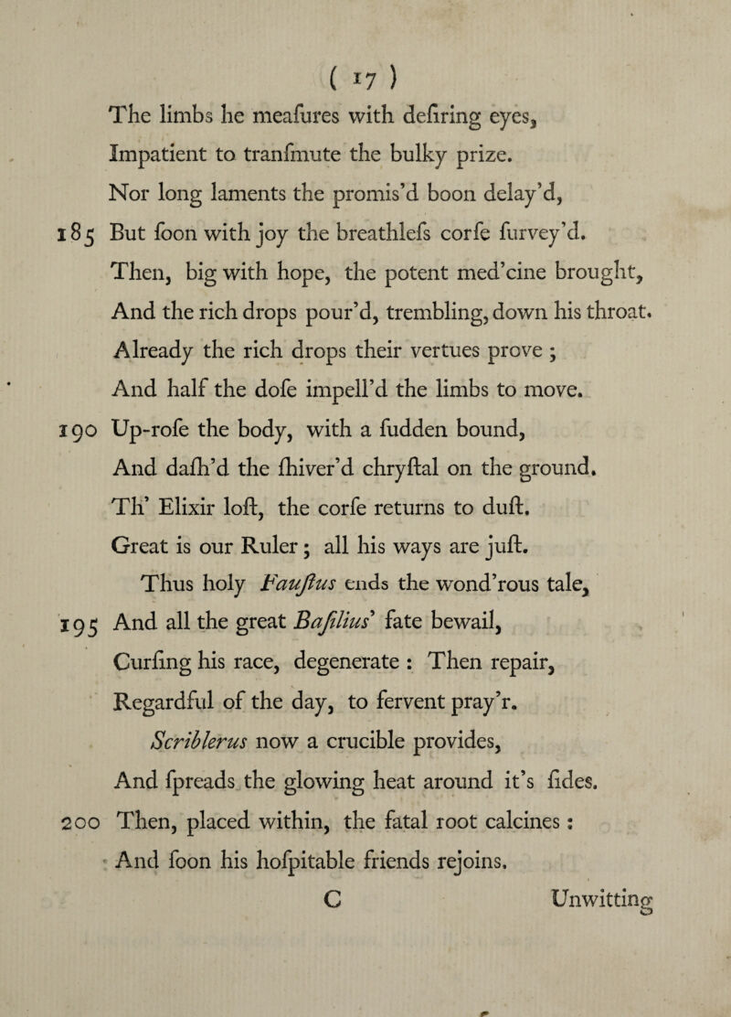 ( *7 ) The limbs he meafures with dellring eyes. Impatient to tranfmute the bulky prize. Nor long laments the promis’d boon delay’d, 185 But foon with joy the breathlefs corfe furvey’d. Then, big with hope, the potent med’cine brought. And the rich drops pour’d, trembling, down his throat. Already the rich drops their vertues prove ; And half the dofe imped’d the limbs to move. 190 Up- role the body, with a fudden bound, And dalh’d the fhiver’d chryftal on the ground. Th’ Elixir loft, the corfe returns to duft. Great is our Ruler; all his ways are juft. Thus holy Faujtus ends the wond’rous tale, 195 And all the great Bajilius fate bewail, Curling his race, degenerate : Then repair, Regardful of the day, to fervent pray’r. Scriblerus now a crucible provides, * And fpreads the glowing heat around it’s hdes. Then, placed within, the fatal root calcines: And foon his hofpitable friends rejoins. Unwitting 200