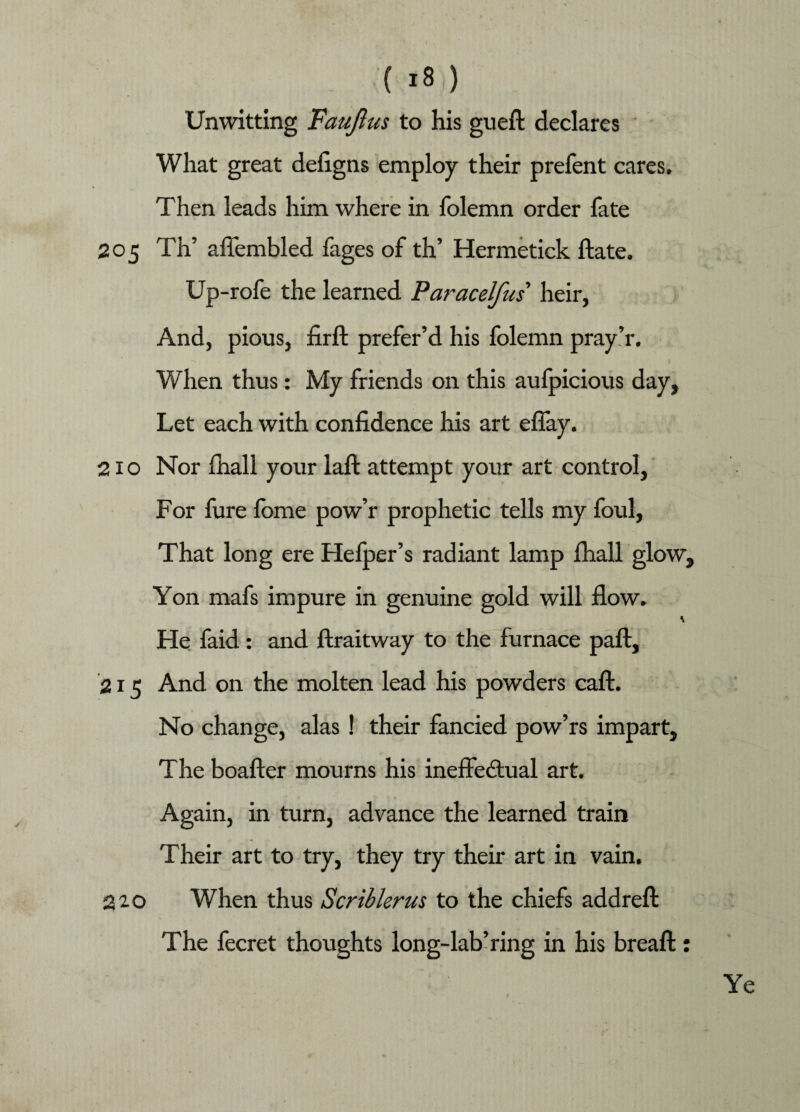 Unwitting Faujlus to his gueft declares What great defigns employ their prefent cares. Then leads him where in folemn order fate 205 Th’ aflembled fages of th’ Hermetick ftate. Up-rofe the learned Paracelfus heir, And, pious, firft prefer’d his folemn pray’r. When thus: My friends on this aufpicious day. Let each with confidence his art effay. 210 Nor fhall your laft attempt your art control, For fure fbme pow’r prophetic tells my foul, That long ere Hefper’s radiant lamp fhall glow. Yon mafs impure in genuine gold will flow. He faid: and ftraitway to the furnace paft, 215 And on the molten lead his powders caft. No change, alas ! their fancied pow’rs impart, The boafter mourns his ineffectual art. Again, in turn, advance the learned train Their art to try, they try their art in vain. 220 When thus Scriblerus to the chiefs addreft The fecret thoughts long-lab’ring in his breaffc: Ye