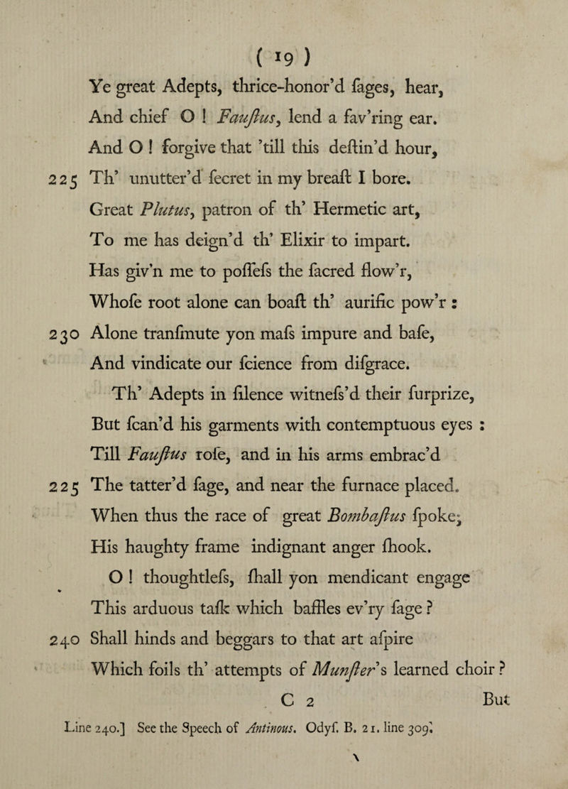 Ye great Adepts, thrice-honor’d fages, hear, And chief O ! Fauftus, lend a fa v’ring ear. And O ! forgive that ’till this deftin’d hour, 225 Th’ unutter’d fecret in my breaft I bore. Great Platus, patron of th’ Hermetic art, To me has deign’d th’ Elixir to impart. Has giv’n me to poffefs the facred flow’r, Whofe root alone can boaft th’ aurilic pow’r : 230 Alone tranfmute yon mafs impure and bafe, And vindicate our fcience from difgrace. Th’ Adepts in lilence witnefs’d their furprize, But fcan’d his garments with contemptuous eyes : Till Fauftus role, and in his arms embrac’d 225 The tatter’d fage, and near the furnace placed. When thus the race of great Bombaflus fpoke. His haughty frame indignant anger fhook. O ! thoughtlefs, fliall yon mendicant engage * This arduous talk which baffles ev’ry fage ? 240 Shall hinds and beggars to that art afpire Which foils th’ attempts of Munfler s learned choir ? C 2 But Line 240.] See the Speech of Antinous. Odyf. B. 21. line 309,